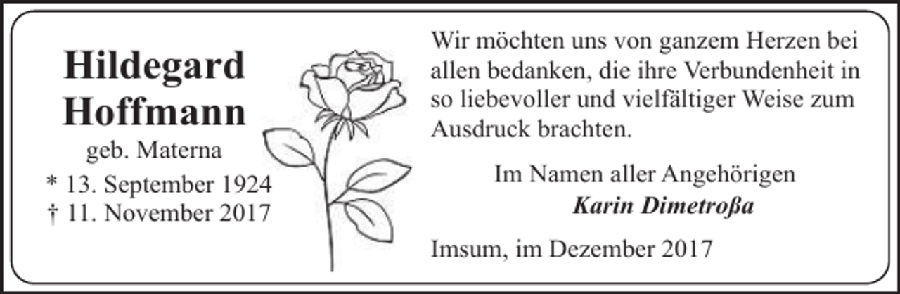 <p>Hildegard<br />Hoffmann</p><p>geb. Materna<br />* 13. September 1924<br />† 11. November 2017</p><p>Wir möchten uns von ganzem Herzen bei<br />allen bedanken, die ihre Verbundenheit in<br />so liebevoller und vielfältiger Weise zum<br />Ausdruck brachten.<br />Im Namen aller Angehörigen<br />Karin Dimetroßa<br />Imsum, im Dezember 2017</p>