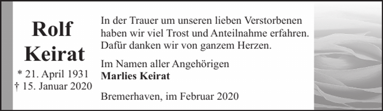 <p>Rolf<br />Keirat</p><p>In der Trauer um unseren lieben Verstorbenen<br />haben wir viel Trost und Anteilnahme erfahren.<br />Dafür danken wir von ganzem Herzen.</p><p>Im Namen aller Angehörigen<br />* 21. April 1931 Marlies Keirat<br />† 15. Januar 2020<br />Bremerhaven, im Februar 2020</p>