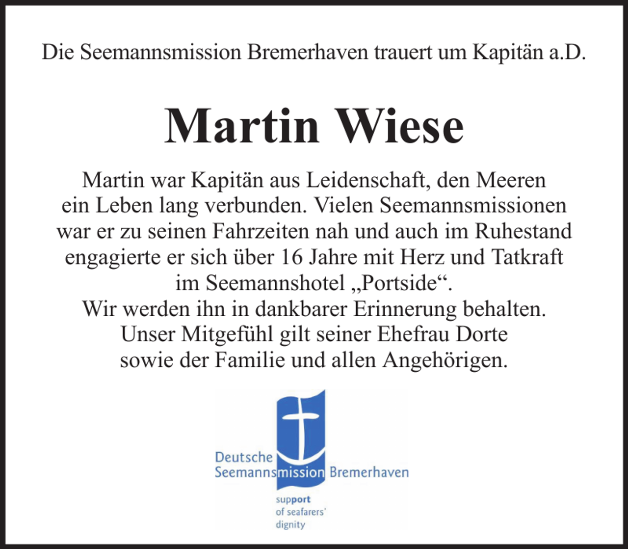 <p>Die Seemannsmission Bremerhaven trauert um Kapitän a.D.</p><p>Martin Wiese<br />Martin war Kapitän aus Leidenschaft, den Meeren<br />ein Leben lang verbunden. Vielen Seemannsmissionen<br />war er zu seinen Fahrzeiten nah und auch im Ruhestand<br />engagierte er sich über 16 Jahre mit Herz und Tatkraft<br />im Seemannshotel „Portside“.<br />Wir werden ihn in dankbarer Erinnerung behalten.<br />Unser Mitgefühl gilt seiner Ehefrau Dorte<br />sowie der Familie und allen Angehörigen.</p>