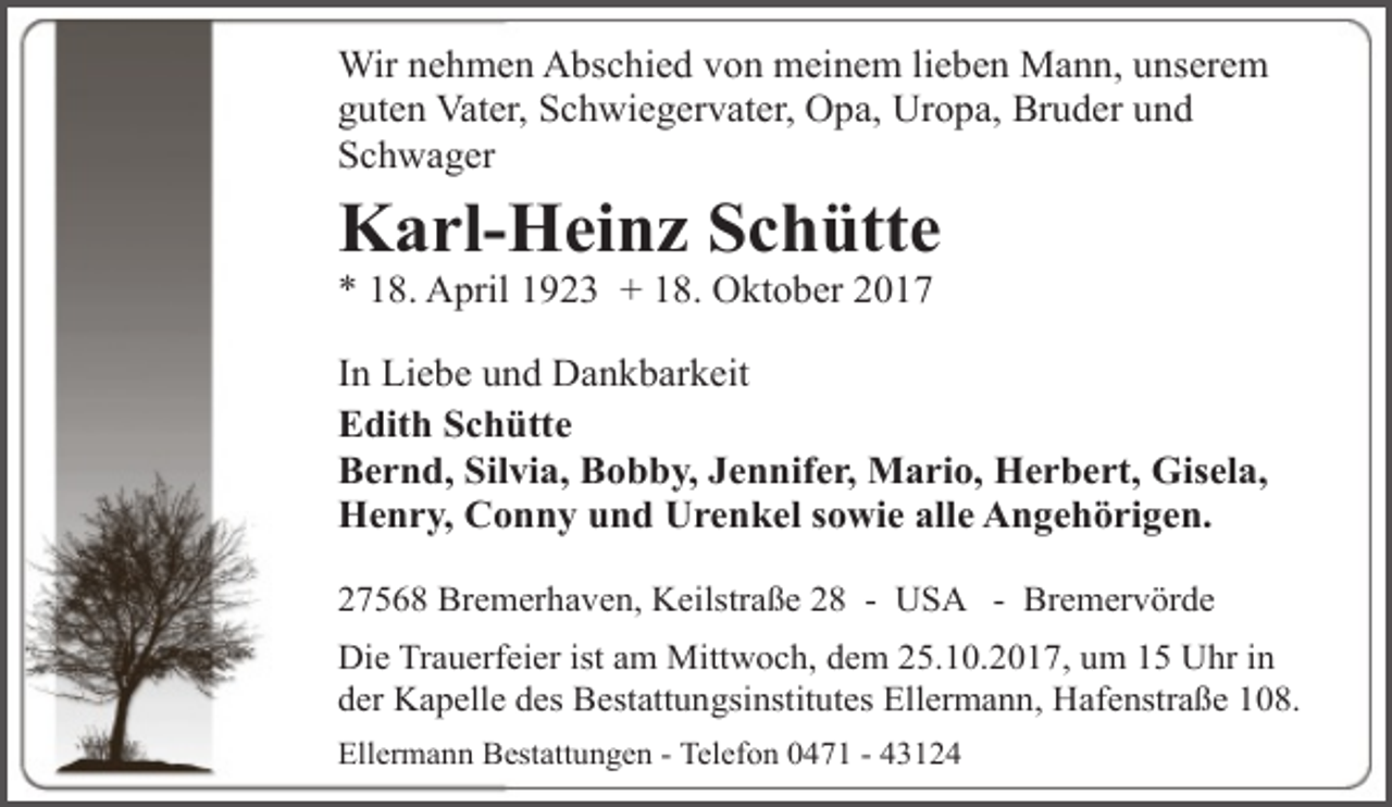 <p>Wir nehmen Abschied von meinem lieben Mann, unserem<br />guten Vater, Schwiegervater, Opa, Uropa, Bruder und<br />Schwager</p><p>Karl-Heinz Schütte</p><p>* 18. April 1923 + 18. Oktober 2017</p><p>In Liebe und Dankbarkeit<br />Edith Schütte<br />Bernd, Silvia, Bobby, Jennifer, Mario, Herbert, Gisela,<br />Henry, Conny und Urenkel sowie alle Angehörigen.<br />27568 Bremerhaven, Keilstraße 28 - USA - Bremervörde<br />Die Trauerfeier ist am Mittwoch, dem 25.10.2017, um 15 Uhr in<br />der Kapelle des Bestattungsinstitutes Ellermann, Hafenstraße 108.<br />Ellermann Bestattungen - Telefon 0471 - 43124</p>