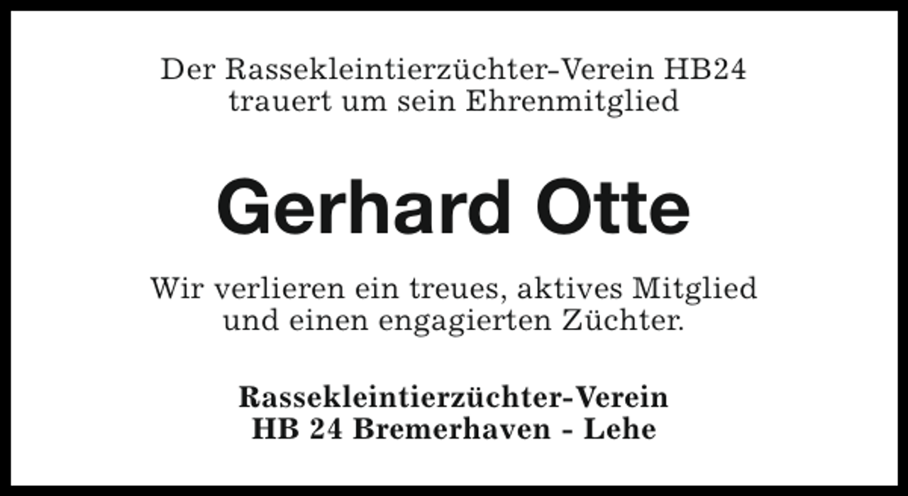 <p>Der Rassekleintierzüchter-Verein HB24<br />trauert um sein Ehrenmitglied</p><p>Gerhard Otte<br />Wir verlieren ein treues, aktives Mitglied<br />und einen engagierten Züchter.<br />Rassekleintierzüchter-Verein<br />HB 24 Bremerhaven - Lehe</p>