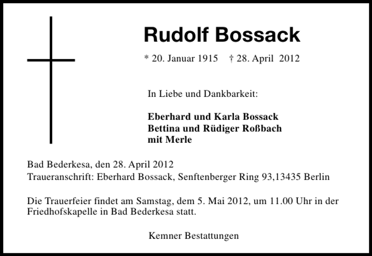 <p>Rudolf Bossack<br />* 20. Januar 1915</p><p>† 28. April 2012</p><p>In Liebe und Dankbarkeit:<br />Eberhard und Karla Bossack<br />Bettina und Rüdiger Roßbach<br />mit Merle<br />Bad Bederkesa, den 28. April 2012<br />Traueranschrift: Eberhard Bossack, Senftenberger Ring 93,13435 Berlin<br />Die Trauerfeier findet am Samstag, dem 5. Mai 2012, um 11.00 Uhr in der<br />Friedhofskapelle in Bad Bederkesa statt.<br />Kemner Bestattungen</p>