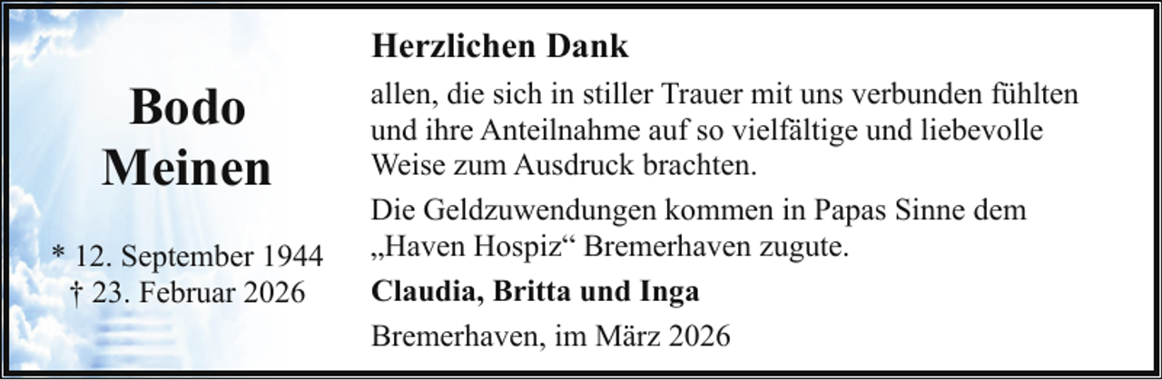 <p>Herzlichen Dank</p>
<p>Bodo<br />Meinen<br />* 12. September 1944<br />† 23. Februar 2026</p>
<p>allen, die sich in stiller Trauer mit uns verbunden fühlten<br />und ihre Anteilnahme auf so vielfältige und liebevolle<br />Weise zum Ausdruck brachten.<br />Die Geldzuwendungen kommen in Papas Sinne dem<br />„Haven Hospiz“ Bremerhaven zugute.<br />Claudia, Britta und Inga<br />Bremerhaven, im März 2026</p>