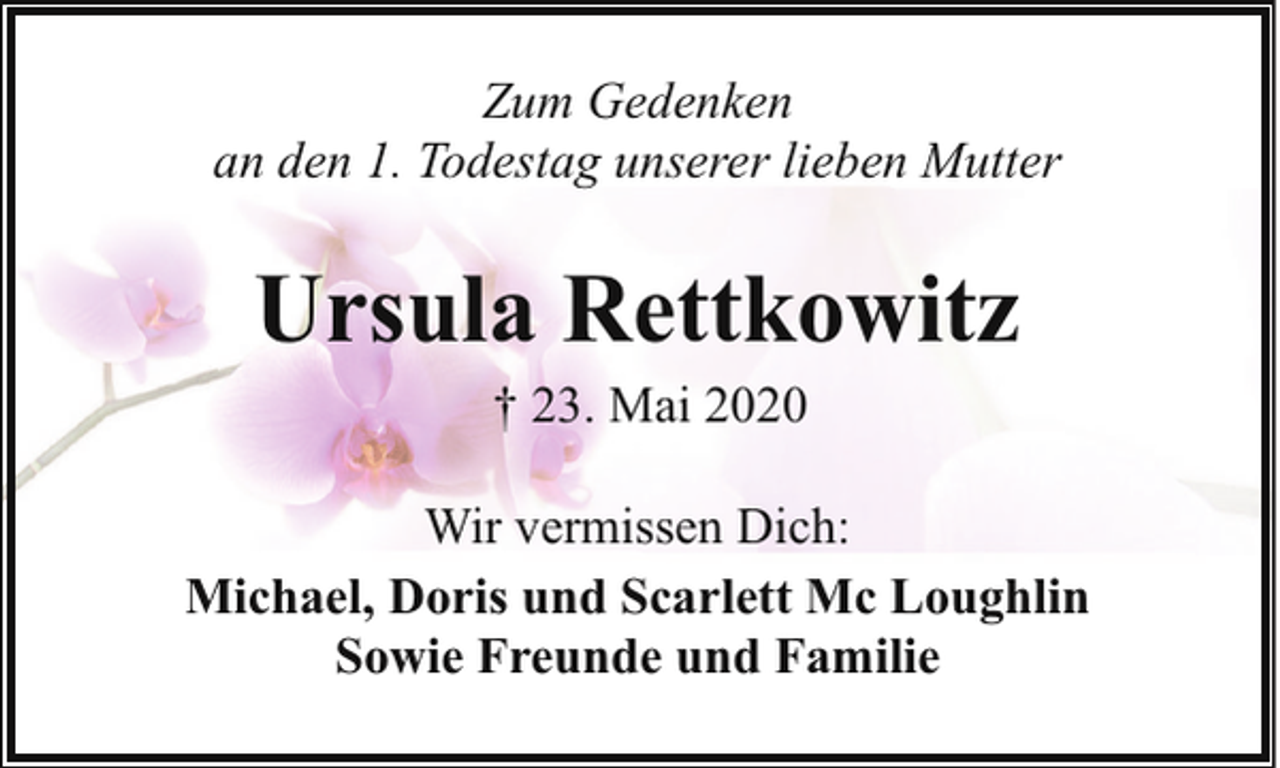 <p>Zum Gedenken<br />an den 1. Todestag unserer lieben Mutter</p><p>Ursula Rettkowitz<br />† 23. Mai 2020</p><p>Wir vermissen Dich:<br />Michael, Doris und Scarlett Mc Loughlin<br />Sowie Freunde und Familie</p>