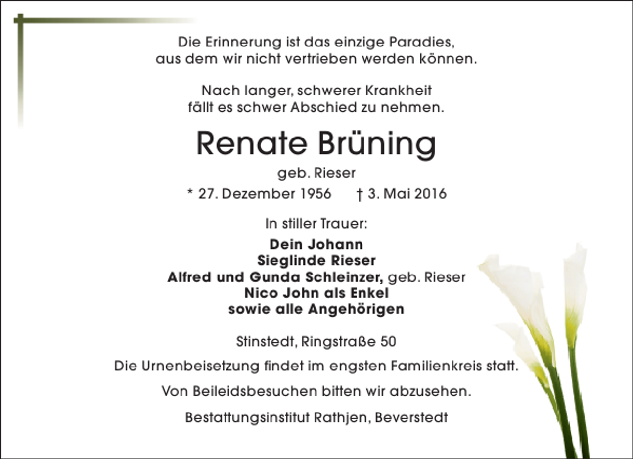 <p>Die Erinnerung ist das einzige Paradies,<br />aus dem wir nicht vertrieben werden können.<br />Nach langer, schwerer Krankheit<br />fällt es schwer Abschied zu nehmen.</p><p>Renate Brüning</p><p>geb. Rieser<br />* 27. Dezember 1956<br />† 3. Mai 2016<br />In stiller Trauer:<br />Dein Johann<br />Sieglinde Rieser<br />Alfred und Gunda Schleinzer, geb. Rieser<br />Nico John als Enkel<br />sowie alle Angehörigen<br />Stinstedt, Ringstraße 50<br />Die Urnenbeisetzung findet im engsten Familienkreis statt.<br />Von Beileidsbesuchen bitten wir abzusehen.<br />Bestattungsinstitut Rathjen, Beverstedt</p>
