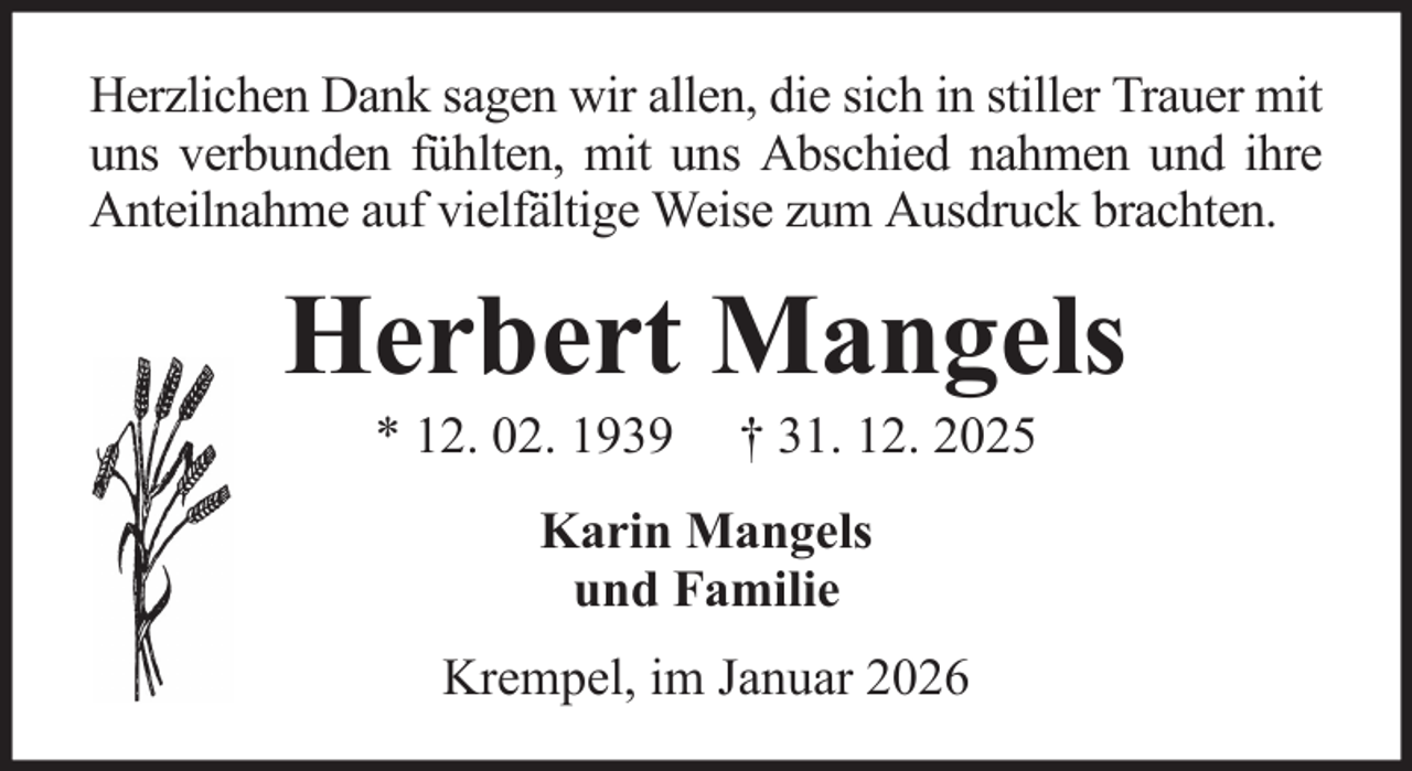 <p>Herzlichen Dank sagen wir allen, die sich in stiller Trauer mit<br />uns verbunden fühlten, mit uns Abschied nahmen und ihre<br />Anteilnahme auf vielfältige Weise zum Ausdruck brachten.</p><p>Herbert Mangels<br />* 12. 02. 1939</p><p>† 31. 12. 2025</p><p>Karin Mangels<br />und Familie<br />Krempel, im Januar 2026</p>