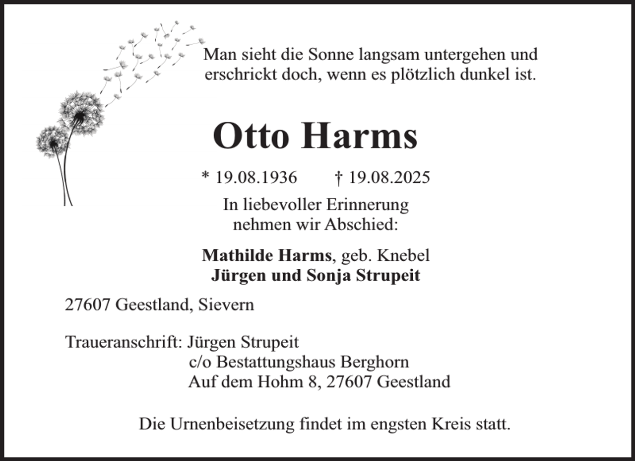 <p>Man sieht die Sonne langsam untergehen und<br />erschrickt doch, wenn es plötzlich dunkel ist.</p><p>Otto Harms<br />* 19.08.1936</p><p>† 19.08.2025</p><p>In liebevoller Erinnerung<br />nehmen wir Abschied:<br />Mathilde Harms, geb. Knebel<br />Jürgen und Sonja Strupeit<br />27607 Geestland, Sievern<br />Traueranschrift: Jürgen Strupeit<br />c/o Bestattungshaus Berghorn<br />Auf dem Hohm 8, 27607 Geestland<br />Die Urnenbeisetzung findet im engsten Kreis statt.</p>