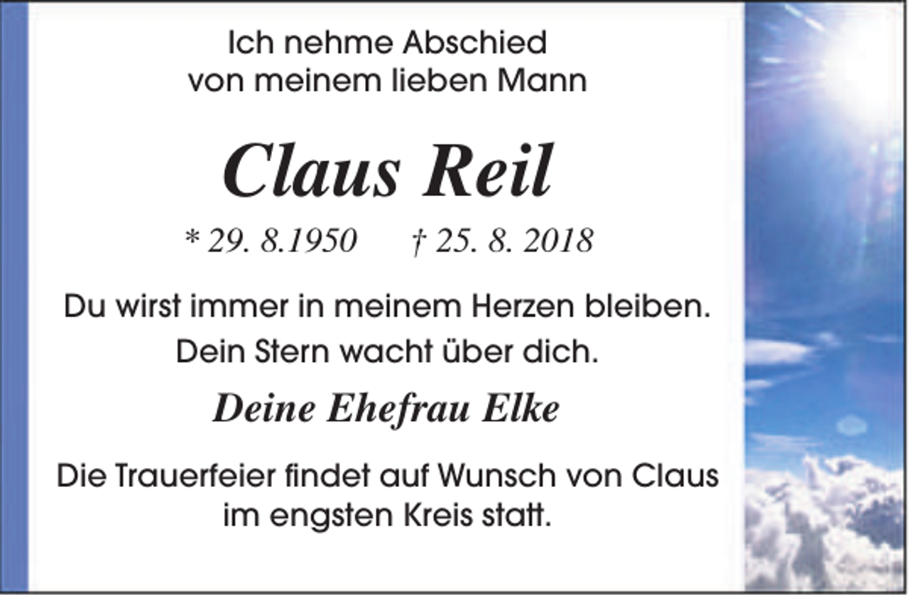 <p>Ich nehme Abschied<br />von meinem lieben Mann</p><p>Claus Reil</p><p>* 29. 8.1950</p><p>† 25. 8. 2018</p><p>Du wirst immer in meinem Herzen bleiben.<br />Dein Stern wacht über dich.</p><p>Deine Ehefrau Elke<br />Die Trauerfeier findet auf Wunsch von Claus<br />im engsten Kreis statt.</p>
