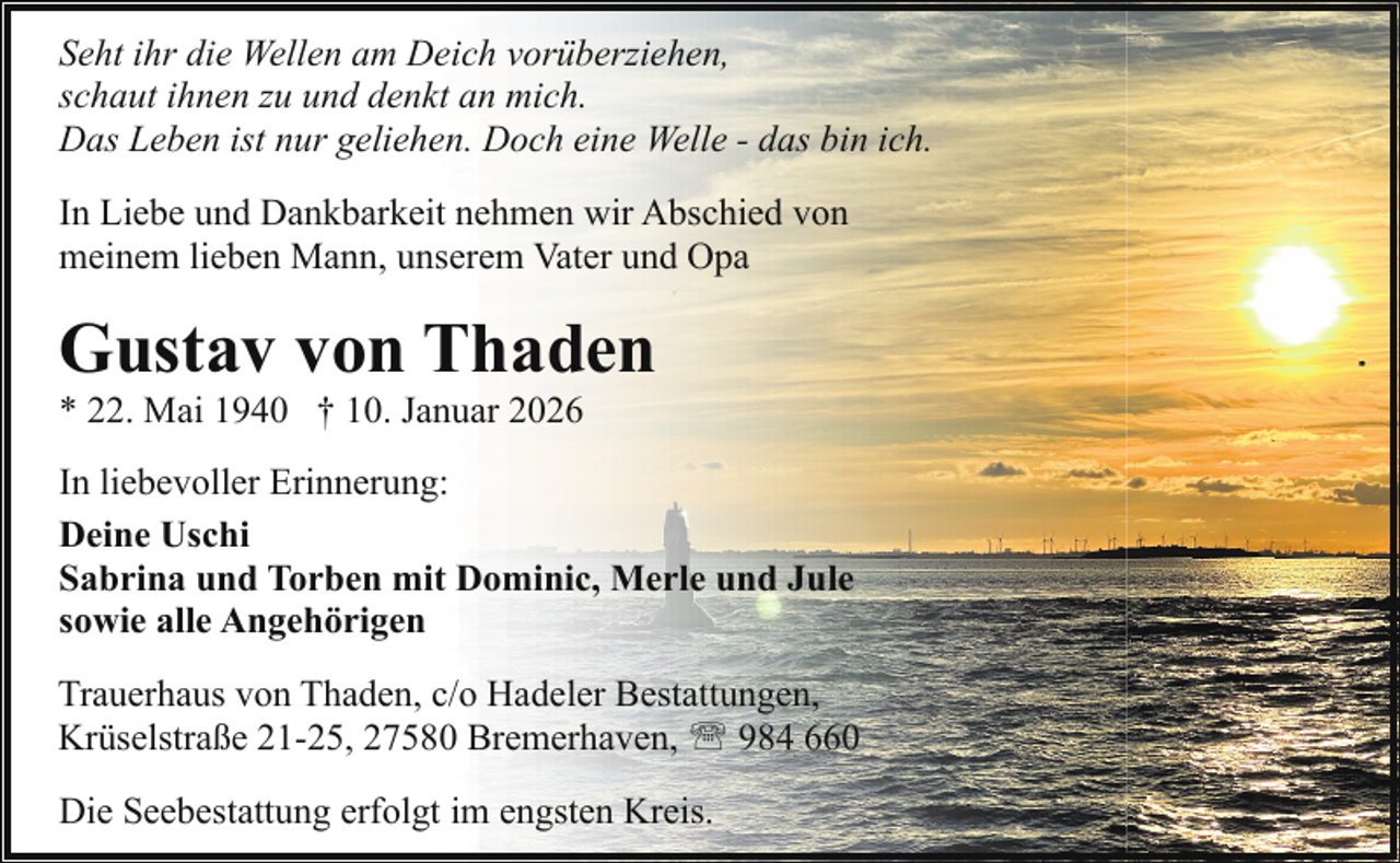 <p>Seht ihr die Wellen am Deich vorüberziehen,<br />schaut ihnen zu und denkt an mich.<br />Das Leben ist nur geliehen. Doch eine Welle - das bin ich.<br />In Liebe und Dankbarkeit nehmen wir Abschied von<br />meinem lieben Mann, unserem Vater und Opa</p><p>Gustav von Thaden<br />* 22. Mai 1940 † 10. Januar 2026</p><p>In liebevoller Erinnerung:<br />Deine Uschi<br />Sabrina und Torben mit Dominic, Merle und Jule<br />sowie alle Angehörigen<br />Trauerhaus von Thaden, c/o Hadeler Bestattungen,<br />Krüselstraße 21-25, 27580 Bremerhaven, ' 984 660<br />Die Seebestattung erfolgt im engsten Kreis.</p>