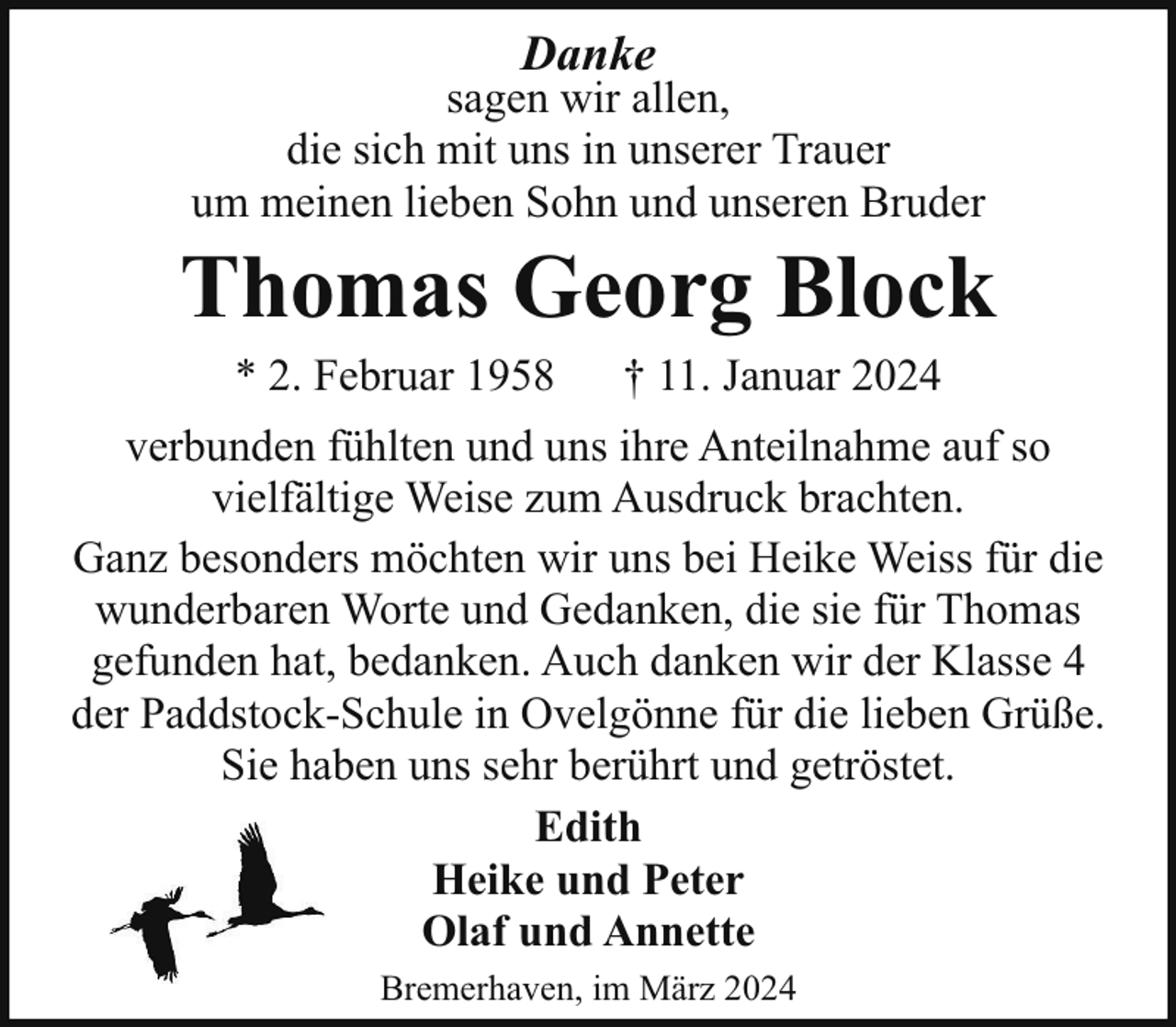 <p>Danke</p><p>sagen wir allen,<br />die sich mit uns in unserer Trauer<br />um meinen lieben Sohn und unseren Bruder</p><p>Thomas Georg Block<br />* 2. Februar 1958</p><p>† 11. Januar 2024</p><p>verbunden fühlten und uns ihre Anteilnahme auf so<br />vielfältige Weise zum Ausdruck brachten.<br />Ganz besonders möchten wir uns bei Heike Weiss für die<br />wunderbaren Worte und Gedanken, die sie für Thomas<br />gefunden hat, bedanken. Auch danken wir der Klasse 4<br />der Paddstock-Schule in Ovelgönne für die lieben Grüße.<br />Sie haben uns sehr berührt und getröstet.<br />Edith<br />Heike und Peter<br />Olaf und Annette<br />Bremerhaven, im März 2024</p>