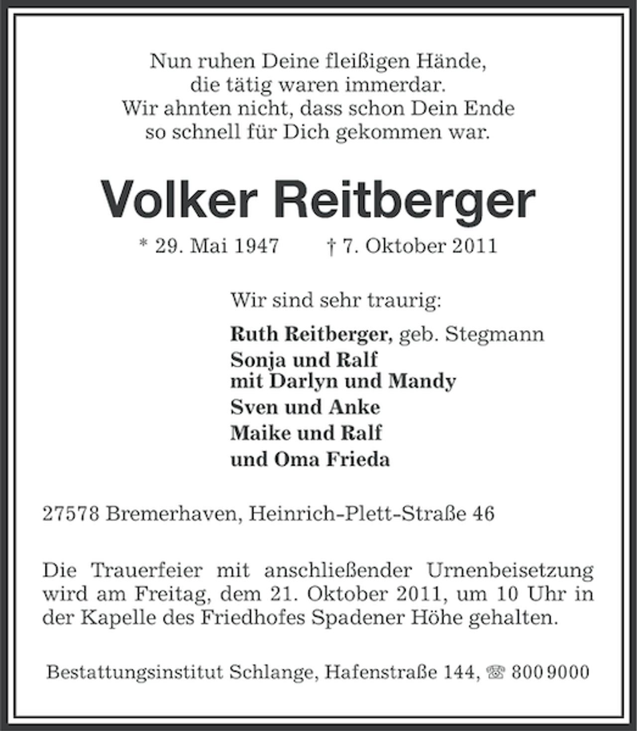 <p>Nun ruhen Deine fleißigen Hände,<br />die tätig waren immerdar.<br />Wir ahnten nicht, dass schon Dein Ende<br />so schnell für Dich gekommen war.</p><p>Volker Reitberger<br />* 29. Mai 1947</p><p>† 7. Oktober 2011</p><p>Wir sind sehr traurig:<br />Ruth Reitberger, geb. Stegmann<br />Sonja und Ralf<br />mit Darlyn und Mandy<br />Sven und Anke<br />Maike und Ralf<br />und Oma Frieda<br />27578 Bremerhaven, Heinrich-Plett-Straße 46<br />Die Trauerfeier mit anschließender Urnenbeisetzung<br />wird am Freitag, dem 21. Oktober 2011, um 10 Uhr in<br />der Kapelle des Friedhofes Spadener Höhe gehalten.<br />Bestattungsinstitut Schlange, Hafenstraße 144, 800 9000</p>