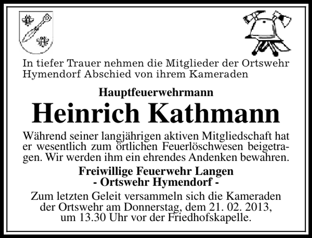 <p>In tiefer Trauer nehmen die Mitglieder der Ortswehr<br />Hymendorf Abschied von ihrem Kameraden</p><p>Hauptfeuerwehrmann</p><p>Heinrich Kathmann</p><p>Während seiner langjährigen aktiven Mitgliedschaft hat<br />er wesentlich zum örtlichen Feuerlöschwesen beigetragen. Wir werden ihm ein ehrendes Andenken bewahren.<br />Freiwillige Feuerwehr Langen<br />- Ortswehr Hymendorf Zum letzten Geleit versammeln sich die Kameraden<br />der Ortswehr am Donnerstag, dem 21. 02. 2013,<br />um 13.30 Uhr vor der Friedhofskapelle.</p>