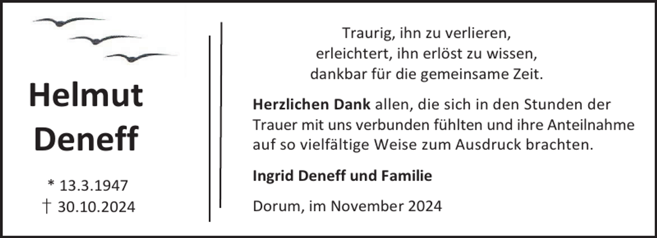 <p>Helmut<br />Deneff<br />* 13.3.1947<br />† 30.10.2024</p><p>Traurig, ihn zu verlieren,<br />erleichtert, ihn erlöst zu wissen,<br />dankbar für die gemeinsame Zeit.<br />Herzlichen Dank allen, die sich in den Stunden der<br />Trauer mit uns verbunden fühlten und ihre Anteilnahme<br />auf so vielfältige Weise zum Ausdruck brachten.<br />Ingrid Deneff und Familie<br />Dorum, im November 2024</p>