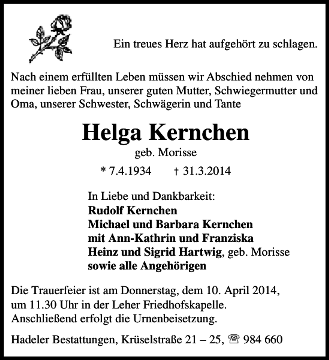 <p>Ein treues Herz hat aufgehört zu schlagen.</p><p>Nach einem erfüllten Leben müssen wir Abschied nehmen von<br />Schwiegermutter<br />meiner lieben Frau, unserer guten Mutter, Schwiegermutter und<br />Oma, unserer Schwester, Schwägerin und Tante<br />Tante</p><p>Helga Kernchen<br />geb. Morisse</p><p>* 7.4.1934</p><p>† 31.3.2014</p><p>In Liebe und Dankbarkeit:<br />Rudolf Kernchen<br />Michael und Barbara Kernchen<br />mit Ann-Kathrin und Franziska<br />Heinz und Sigrid Hartwig, geb. Morisse<br />sowie alle Angehörigen<br />Die Trauerfeier ist am Donnerstag, dem 10. April 2014,<br />um 11.30 Uhr in der Leher Friedhofskapelle.<br />Anschließend erfolgt die Urnenbeisetzung.<br />Hadeler Bestattungen, Krüselstraße 21 – 25, ℡ 984 660</p>