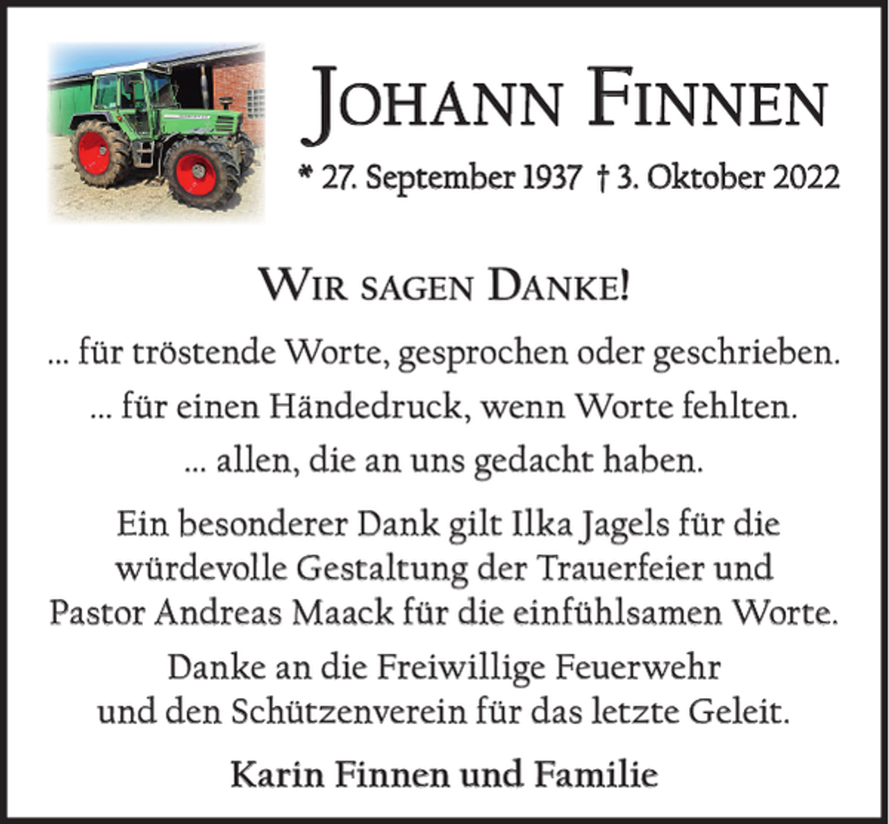 <p>JOHANN FINNEN<br />* 27. September 1937 † 3. Oktober 2022</p><p>WIR SAGEN DANKE!<br />... für tröstende Worte, gesprochen oder geschrieben.<br />... für einen Händedruck, wenn Worte fehlten.<br />... allen, die an uns gedacht haben.<br />Ein besonderer Dank gilt Ilka Jagels für die<br />würdevolle Gestaltung der Trauerfeier und<br />Pastor Andreas Maack für die einfühlsamen Worte.<br />Danke an die Freiwillige Feuerwehr<br />und den Schützenverein für das letzte Geleit.</p><p>Karin Finnen und Familie</p>