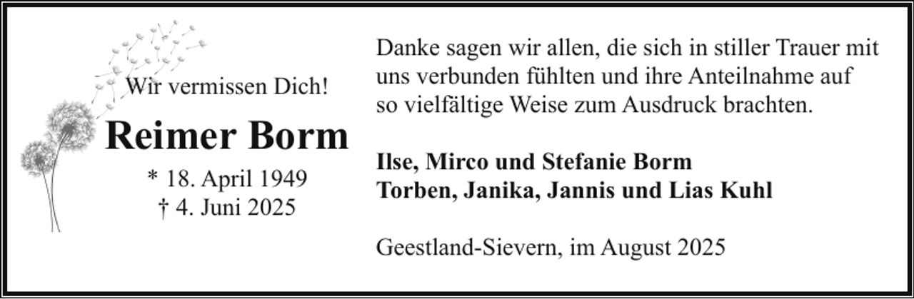 <p>Wir vermissen Dich!</p><p>Reimer Borm<br />* 18. April 1949<br />† 4. Juni 2025</p><p>Danke sagen wir allen, die sich in stiller Trauer mit<br />uns verbunden fühlten und ihre Anteilnahme auf<br />so vielfältige Weise zum Ausdruck brachten.<br />Ilse, Mirco und Stefanie Borm<br />Torben, Janika, Jannis und Lias Kuhl<br />Geestland-Sievern, im August 2025</p>
