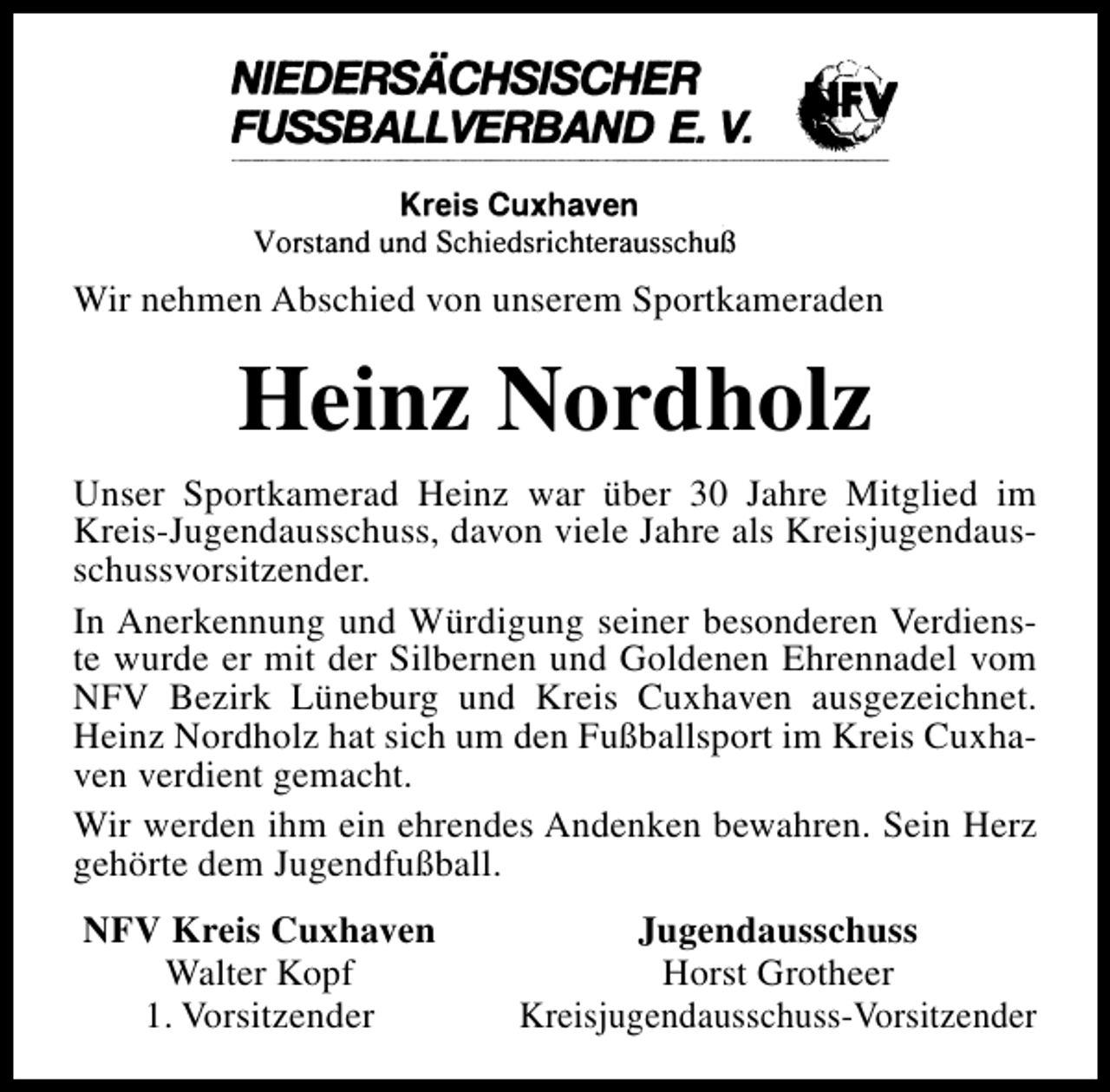 <p>Wir nehmen Abschied von unserem Sportkameraden</p><p>Heinz Nordholz<br />Unser Sportkamerad Heinz war über 30 Jahre Mitglied im<br />Kreis-Jugendausschuss, davon viele Jahre als Kreisjugendausschussvorsitzender.<br />In Anerkennung und Würdigung seiner besonderen Verdienste wurde er mit der Silbernen und Goldenen Ehrennadel vom<br />NFV Bezirk Lüneburg und Kreis Cuxhaven ausgezeichnet.<br />Heinz Nordholz hat sich um den Fußballsport im Kreis Cuxhaven verdient gemacht.<br />Wir werden ihm ein ehrendes Andenken bewahren. Sein Herz<br />gehörte dem Jugendfußball.<br />NFV Kreis Cuxhaven<br />Walter Kopf<br />1. Vorsitzender</p><p>Jugendausschuss<br />Horst Grotheer<br />Kreisjugendausschuss-Vorsitzender</p>