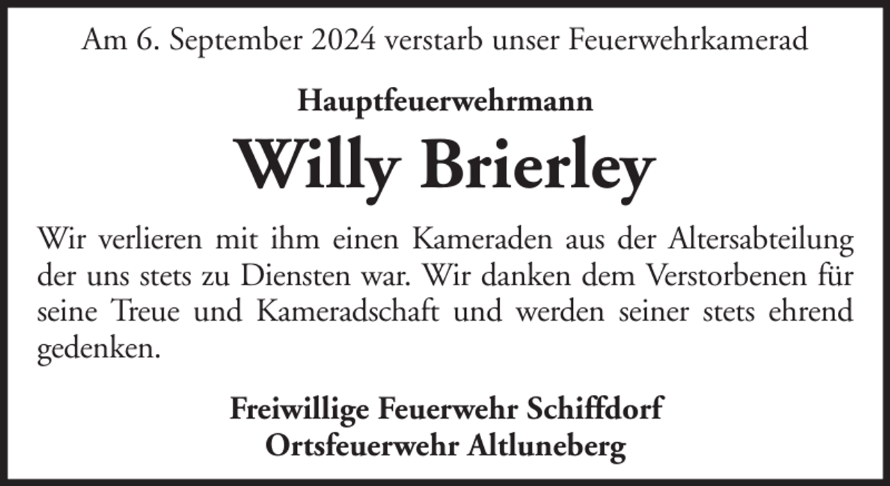 <p>Am 6. September 2024 verstarb unser Feuerwehrkamerad<br />Hauptfeuerwehrmann</p>
<p>Willy Brierley<br />Wir verlieren mit ihm einen Kameraden aus der Altersabteilung<br />der uns stets zu Diensten war. Wir danken dem Verstorbenen für<br />seine Treue und Kameradschaft und werden seiner stets ehrend<br />gedenken.<br />Freiwillige Feuerwehr Schiffdorf<br />Ortsfeuerwehr Altluneberg</p>