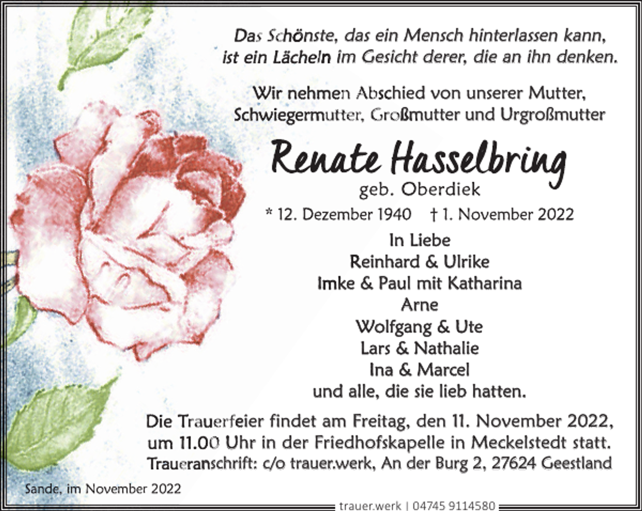 <p>s Sc ön<br />nste, das ein Mensch hinterlassen kann,<br />ln im Gesicht derer, die an ihn denken.<br />n Abschied von unserer Mutter,<br />utter, Großmutter und Urgroßmutter</p><p>In Liebe<br />Reinhard &amp; Ulrike<br />Imke &amp; Paul mit Katharina<br />Arne<br />Wolfgang &amp; Ute<br />Lars &amp; Nathalie<br />Ina &amp; Marcel<br />und alle, die sie lieb hatten.<br />ra er feier findet am Freitag, den 11. November 2022,<br />0 Uhr in der Friedhofskapelle in Meckelstedt statt.</p><p>e nschrift: c/o trauer.werk, An der Burg 2, 27624 Geestland<br />r</p><p>trauer.werk | 04745 9114580</p>