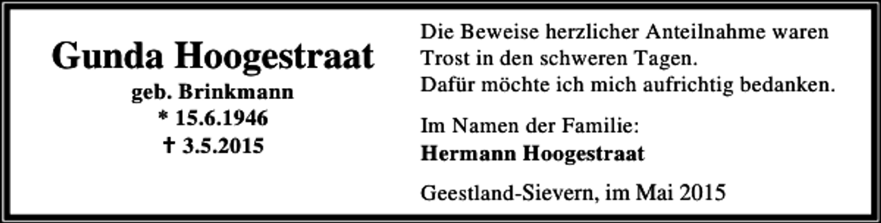 <p>Gunda Hoogestraat<br />geb. Brinkmann<br />* 15.6.1946<br />B 3.5.2015</p><p>Die Beweise herzlicher Anteilnahme waren<br />Trost in den schweren Tagen.<br />Dafür möchte ich mich aufrichtig bedanken.<br />Im Namen der Familie:<br />Hermann Hoogestraat<br />Geestland-Sievern, im Mai 2015</p>