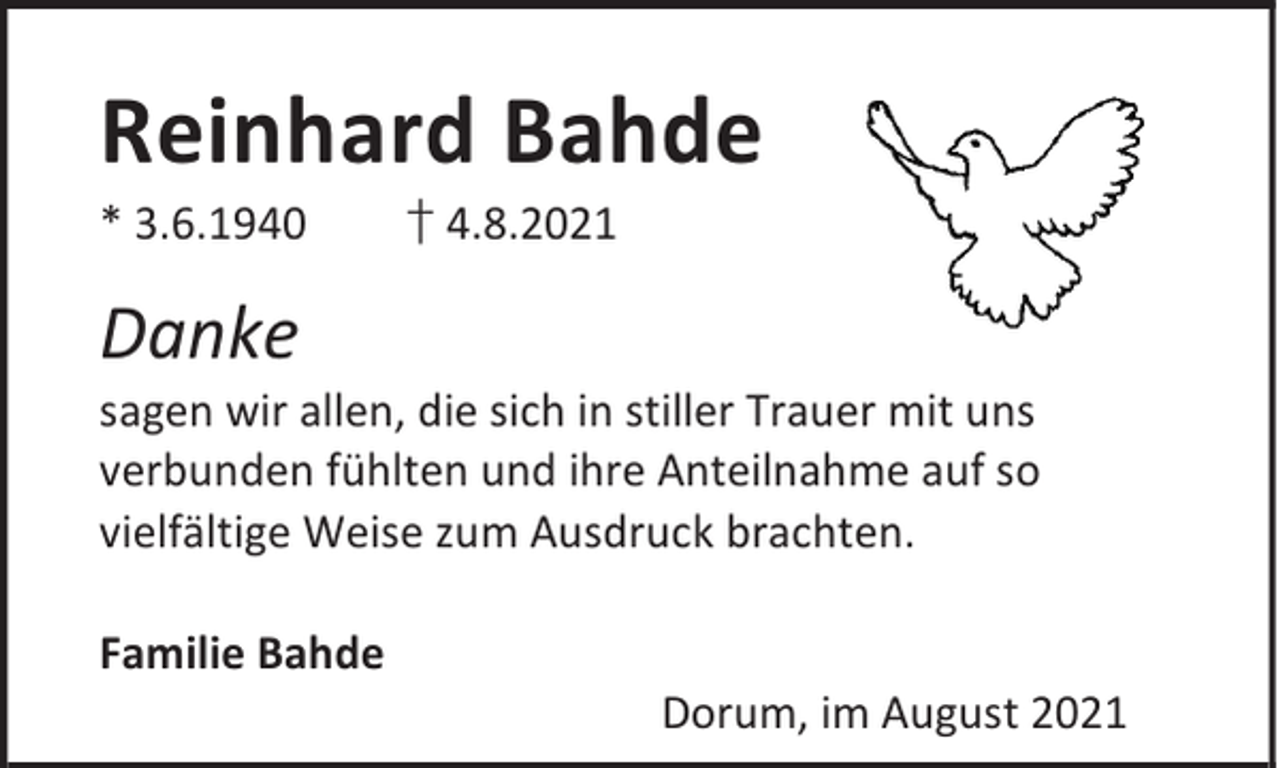 <p>Reinhard Bahde</p><p>* 3.6.1940</p><p>† 4.8.2021</p><p>Danke</p><p>sagen wir allen, die sich in stiller Trauer mit uns<br />verbunden fühlten und ihre Anteilnahme auf so<br />vielfältige Weise zum Ausdruck brachten.<br />Familie Bahde</p><p>Dorum, im August 2021</p>