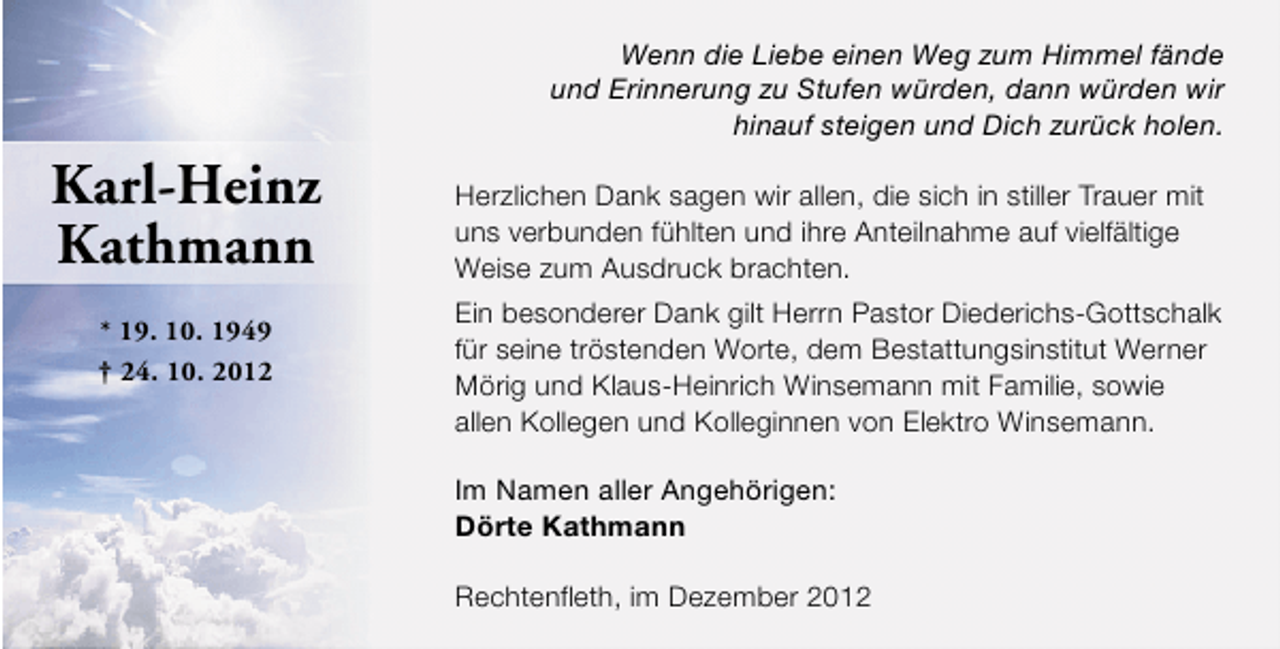 <p>Wenn die Liebe einen Weg zum Himmel fände<br />und Erinnerung zu Stufen würden, dann würden wir<br />hinauf steigen und Dich zurück holen.</p><p>Karl-Heinz<br />Kathmann<br />* 19. 10. 1949<br />† 24. 10. 2012</p><p>Herzlichen Dank sagen wir allen, die sich in stiller Trauer mit<br />uns verbunden fühlten und ihre Anteilnahme auf vielfältige<br />Weise zum Ausdruck brachten.<br />Ein besonderer Dank gilt Herrn Pastor Diederichs-Gottschalk<br />für seine tröstenden Worte, dem Bestattungsinstitut Werner<br />Mörig und Klaus-Heinrich Winsemann mit Familie, sowie<br />allen Kollegen und Kolleginnen von Elektro Winsemann.<br />Im Namen aller Angehörigen:<br />Dörte Kathmann<br />Rechtenfleth, im Dezember 2012</p>