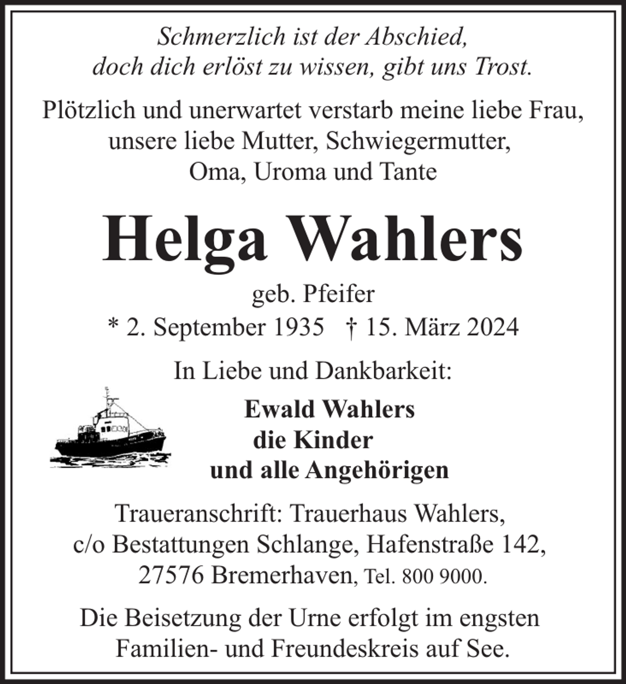 <p>Schmerzlich ist der Abschied,<br />doch dich erlöst zu wissen, gibt uns Trost.<br />Plötzlich und unerwartet verstarb meine liebe Frau,<br />unsere liebe Mutter, Schwiegermutter,<br />Oma, Uroma und Tante</p><p>Helga Wahlers<br />geb. Pfeifer<br />* 2. September 1935 † 15. März 2024<br />In Liebe und Dankbarkeit:<br />Ewald Wahlers<br />die Kinder<br />und alle Angehörigen<br />Traueranschrift: Trauerhaus Wahlers,<br />c/o Bestattungen Schlange, Hafenstraße 142,<br />27576 Bremerhaven, Tel. 800 9000.<br />Die Beisetzung der Urne erfolgt im engsten<br />Familien- und Freundeskreis auf See.</p>