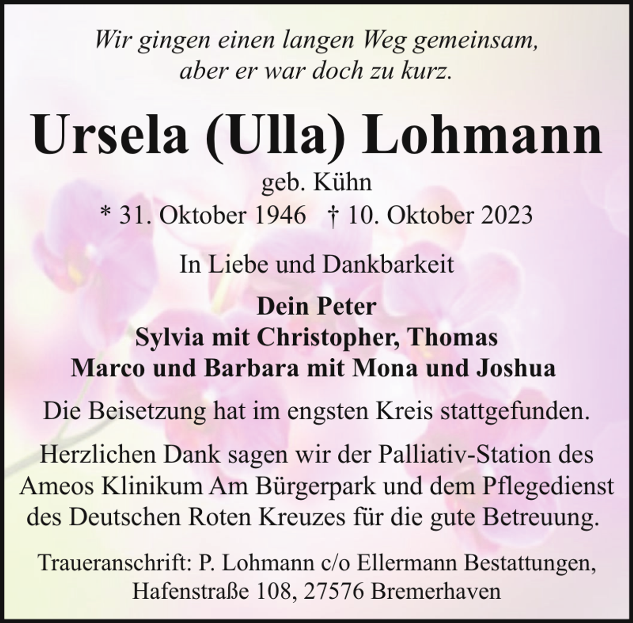 <p>Wir gingen einen langen Weg gemeinsam,<br />aber er war doch zu kurz.</p><p>Ursela (Ulla) Lohmann<br />geb. Kühn<br />* 31. Oktober 1946 † 10. Oktober 2023<br />In Liebe und Dankbarkeit<br />Dein Peter<br />Sylvia mit Christopher, Thomas<br />Marco und Barbara mit Mona und Joshua<br />Die Beisetzung hat im engsten Kreis stattgefunden.<br />Herzlichen Dank sagen wir der Palliativ-Station des<br />Ameos Klinikum Am Bürgerpark und dem Pflegedienst<br />des Deutschen Roten Kreuzes für die gute Betreuung.<br />Traueranschrift: P. Lohmann c/o Ellermann Bestattungen,<br />Hafenstraße 108, 27576 Bremerhaven</p>