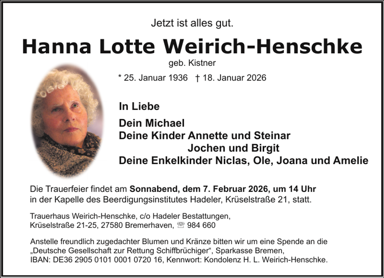 <p>Jetzt ist alles gut.</p><p>Hanna Lotte Weirich-Henschke<br />geb. Kistner</p><p>* 25. Januar 1936 † 18. Januar 2026</p><p>In Liebe<br />Dein Michael<br />Deine Kinder Annette und Steinar<br />Jochen und Birgit<br />Deine Enkelkinder Niclas, Ole, Joana und Amelie<br />Die Trauerfeier findet am Sonnabend, dem 7. Februar 2026, um 14 Uhr<br />in der Kapelle des Beerdigungsinstitutes Hadeler, Krüselstraße 21, statt.<br />Trauerhaus Weirich-Henschke, c/o Hadeler Bestattungen,<br />Krüselstraße 21-25, 27580 Bremerhaven, ' 984 660<br />Anstelle freundlich zugedachter Blumen und Kränze bitten wir um eine Spende an die<br />„Deutsche Gesellschaft zur Rettung Schiffbrüchiger“, Sparkasse Bremen,<br />IBAN: DE36 2905 0101 0001 0720 16, Kennwort: Kondolenz H. L. Weirich-Henschke.</p>