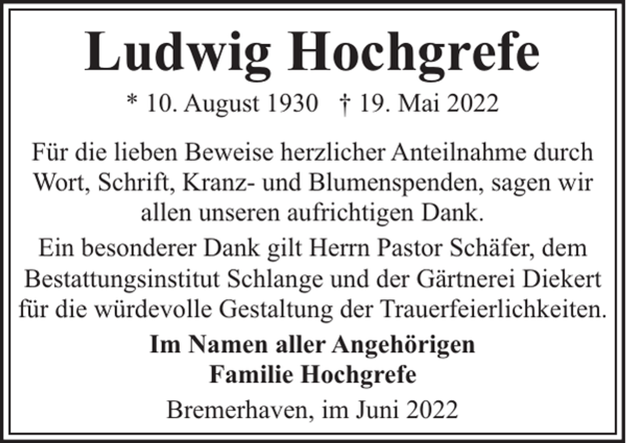 <p>Ludwig Hochgrefe<br />* 10. August 1930 † 19. Mai 2022</p><p>Für die lieben Beweise herzlicher Anteilnahme durch<br />Wort, Schrift, Kranz- und Blumenspenden, sagen wir<br />allen unseren aufrichtigen Dank.<br />Ein besonderer Dank gilt Herrn Pastor Schäfer, dem<br />Bestattungsinstitut Schlange und der Gärtnerei Diekert<br />für die würdevolle Gestaltung der Trauerfeierlichkeiten.<br />Im Namen aller Angehörigen<br />Familie Hochgrefe<br />Bremerhaven, im Juni 2022</p>