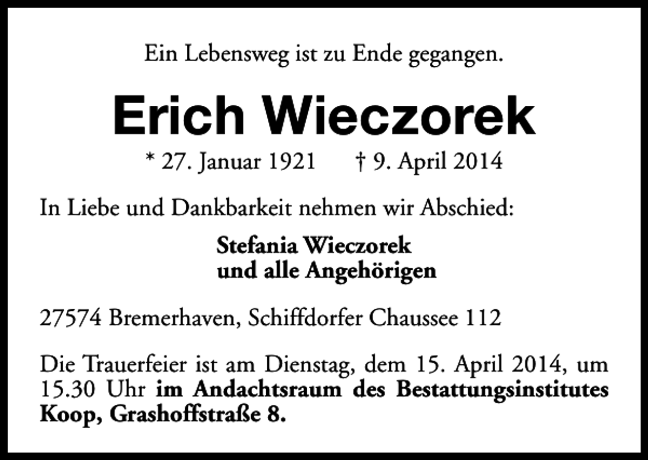 <p>Ein Lebensweg ist zu Ende gegangen.</p><p>Erich Wieczorek<br />* 27. Januar 1921</p><p>† 9. April 2014</p><p>In Liebe und Dankbarkeit nehmen wir Abschied:<br />Stefania Wieczorek<br />und alle Angehörigen<br />27574 Bremerhaven, Schiffdorfer Chaussee 112<br />Die Trauerfeier ist am Dienstag, dem 15. April 2014, um<br />15.30 Uhr im Andachtsraum des Bestattungsinstitutes<br />Koop, Grashoffstraße 8.</p>