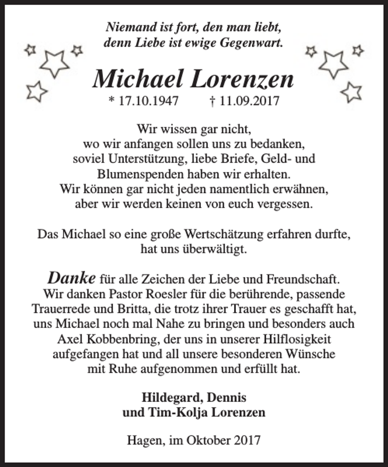 <p>Niemand ist fort, den man liebt,<br />denn Liebe ist ewige Gegenwart.</p><p>Michael Lorenzen<br />* 17.10.1947</p><p>† 11.09.2017</p><p>Wir wissen gar nicht,<br />wo wir anfangen sollen uns zu bedanken,<br />soviel Unterstützung, liebe Briefe, Geld- und<br />Blumenspenden haben wir erhalten.<br />Wir können gar nicht jeden namentlich erwähnen,<br />aber wir werden keinen von euch vergessen.<br />Das Michael so eine große Wertschätzung erfahren durfte,<br />hat uns überwältigt.</p><p>Danke für alle Zeichen der Liebe und Freundschaft.<br />Wir danken Pastor Roesler für die berührende, passende<br />Trauerrede und Britta, die trotz ihrer Trauer es geschafft hat,<br />uns Michael noch mal Nahe zu bringen und besonders auch<br />Axel Kobbenbring, der uns in unserer Hilflosigkeit<br />aufgefangen hat und all unsere besonderen Wünsche<br />mit Ruhe aufgenommen und erfüllt hat.<br />Hildegard, Dennis<br />und Tim-Kolja Lorenzen<br />Hagen, im Oktober 2017</p>