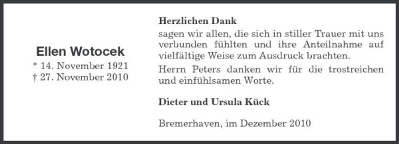 <p>Ellen Wotocek<br />* 14. November 1921 † 27. November 2010</p><p>Herzlichen Dank sagen wir allen, die sich in stiller Trauer mit uns verbunden fühlten und ihre Anteilnahme auf vielfältige Weise zum Ausdruck brachten. Herrn Peters danken wir für die trostreichen und einfühlsamen Worte. Dieter und Ursula Kück Bremerhaven, im Dezember 2010</p>