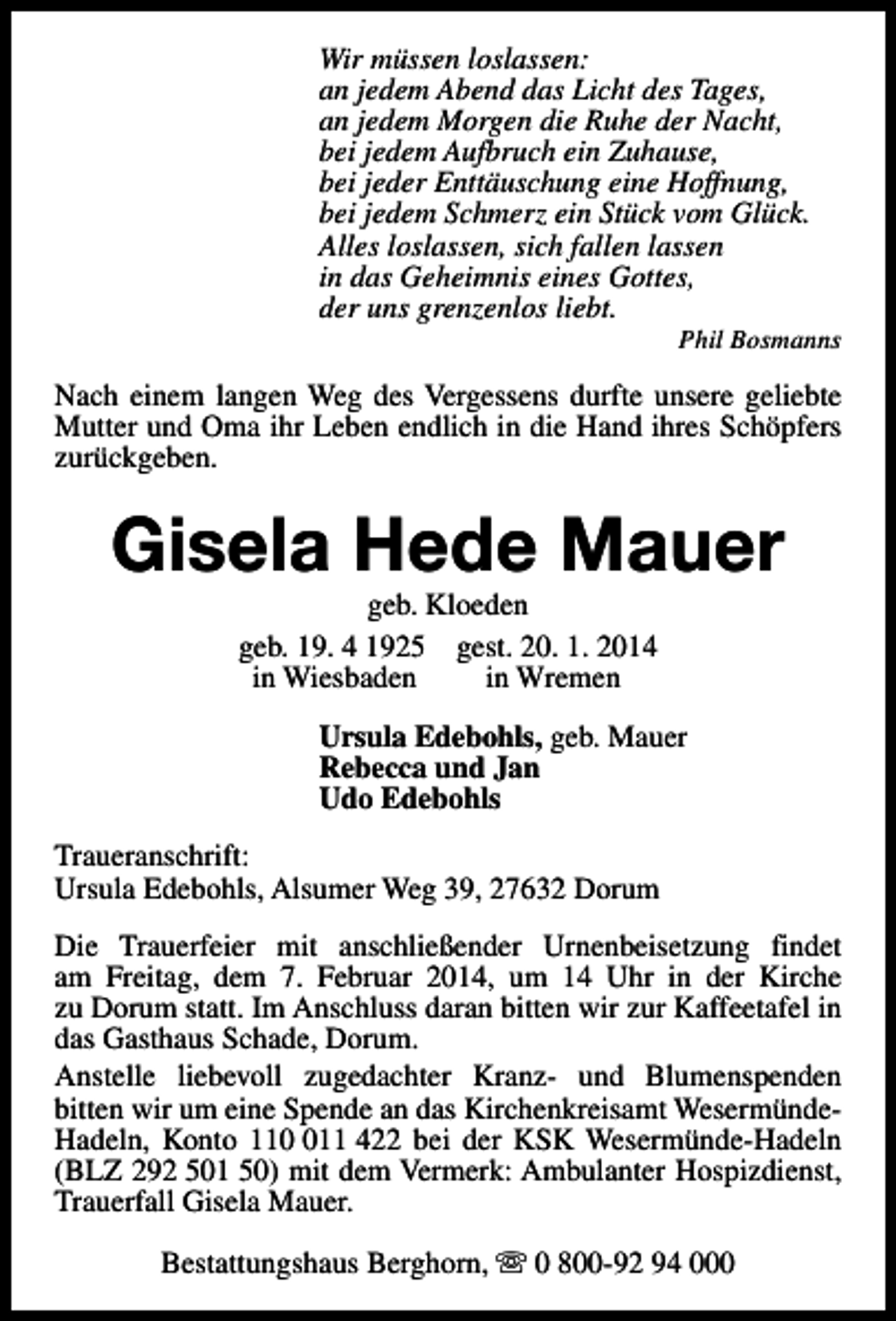 <p>Wir müssen loslassen:<br />an jedem Abend das Licht des Tages,<br />an jedem Morgen die Ruhe der Nacht,<br />bei jedem Aufbruch ein Zuhause,<br />bei jeder Enttäuschung eine Hoffnung,<br />bei jedem Schmerz ein Stück vom Glück.<br />Alles loslassen, sich fallen lassen<br />in das Geheimnis eines Gottes,<br />der uns grenzenlos liebt.</p><p>Phil Bosmanns</p><p>Nach einem langen Weg des Vergessens durfte unsere geliebte<br />Mutter und Oma ihr Leben endlich in die Hand ihres Schöpfers<br />zurückgeben.</p><p>Gisela Hede Mauer<br />geb. Kloeden<br />geb. 19. 4 1925 gest. 20. 1. 2014<br />in Wiesbaden<br />in Wremen</p><p>Ursula Edebohls, geb. Mauer<br />Rebecca und Jan<br />Udo Edebohls<br />Traueranschrift:<br />Ursula Edebohls, Alsumer Weg 39, 27632 Dorum<br />Die Trauerfeier mit anschließender Urnenbeisetzung findet<br />am Freitag, dem 7. Februar 2014, um 14 Uhr in der Kirche<br />zu Dorum statt. Im Anschluss daran bitten wir zur Kaffeetafel in<br />das Gasthaus Schade, Dorum.<br />Anstelle liebevoll zugedachter Kranz- und Blumenspenden<br />bitten wir um eine Spende an das Kirchenkreisamt WesermündeHadeln, Konto 1111 422 bei der KSK Wesermünde-Hadeln<br />(BLZ 292 501 50) mit dem Vermerk: Ambulanter Hospizdienst,<br />Trauerfall Gisela Mauer.<br />Bestattungshaus Berghorn, s 0 800-92 94 000</p>