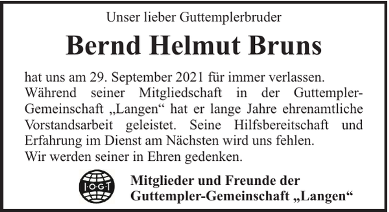 <p>Unser lieber Guttemplerbruder</p><p>Bernd Helmut Bruns<br />hat uns am 29. September 2021 für immer verlassen.<br />Während seiner Mitgliedschaft in der GuttemplerGemeinschaft „Langen“ hat er lange Jahre ehrenamtliche<br />Vorstandsarbeit geleistet. Seine Hilfsbereitschaft und<br />Erfahrung im Dienst am Nächsten wird uns fehlen.<br />Wir werden seiner in Ehren gedenken.<br />Mitglieder und Freunde der<br />Guttempler-Gemeinschaft „Langen“</p>