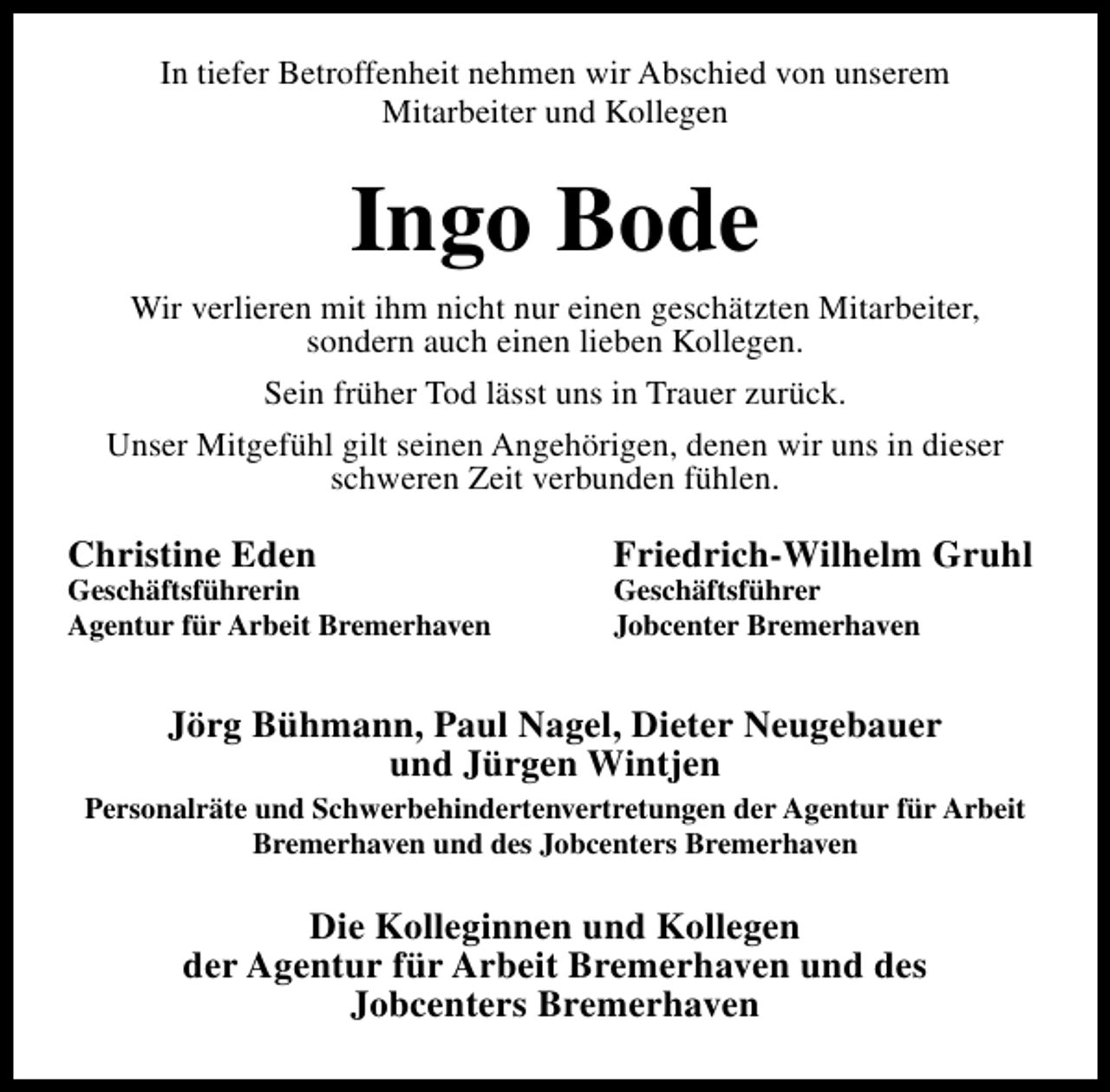 <p>In tiefer Betroffenheit nehmen wir Abschied von unserem<br />Mitarbeiter und Kollegen</p><p>Ingo Bode<br />Wir verlieren mit ihm nicht nur einen geschätzten Mitarbeiter,<br />sondern auch einen lieben Kollegen.<br />Sein früher Tod lässt uns in Trauer zurück.<br />Unser Mitgefühl gilt seinen Angehörigen, denen wir uns in dieser<br />schweren Zeit verbunden fühlen.</p><p>Christine Eden</p><p>Geschäftsführerin<br />Agentur für Arbeit Bremerhaven</p><p>Friedrich-Wilhelm Gruhl<br />Geschäftsführer<br />Jobcenter Bremerhaven</p><p>Jörg Bühmann, Paul Nagel, Dieter Neugebauer<br />und Jürgen Wintjen<br />Personalräte und Schwerbehindertenvertretungen der Agentur für Arbeit<br />Bremerhaven und des Jobcenters Bremerhaven</p><p>Die Kolleginnen und Kollegen<br />der Agentur für Arbeit Bremerhaven und des<br />Jobcenters Bremerhaven</p>