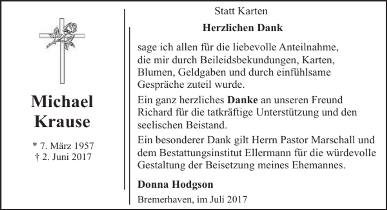 <p>Statt Karten<br />Herzlichen Dank</p><p>Michael<br />Krause<br />* 7. März 1957<br />† 2. Juni 2017</p><p>sage ich allen für die liebevolle Anteilnahme,<br />die mir durch Beileidsbekundungen, Karten,<br />Blumen, Geldgaben und durch einfühlsame<br />Gespräche zuteil wurde.<br />Ein ganz herzliches Danke an unseren Freund<br />Richard für die tatkräftige Unterstützung und den<br />seelischen Beistand.<br />Ein besonderer Dank gilt Herrn Pastor Marschall und<br />dem Bestattungsinstitut Ellermann für die würdevolle<br />Gestaltung der Beisetzung meines Ehemannes.<br />Donna Hodgson<br />Bremerhaven, im Juli 2017</p>