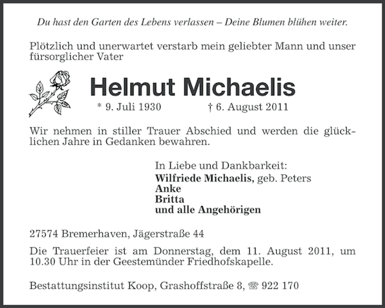<p>Du hast den Garten des Lebens verlassen – Deine Blumen blühen weiter.<br />Plötzlich und unerwartet verstarb mein geliebter Mann und unser<br />fürsorglicher Vater</p><p>Helmut Michaelis<br />* 9. Juli 1930</p><p>† 6. August 2011</p><p>Wir nehmen in stiller Trauer Abschied und werden die glücklichen Jahre in Gedanken bewahren.<br />In Liebe und Dankbarkeit:<br />Wilfriede Michaelis, geb. Peters<br />Anke<br />Britta<br />und alle Angehörigen<br />27574 Bremerhaven, Jägerstraße 44<br />Die Trauerfeier ist am Donnerstag, dem 11. August 2011, um<br />10.30 Uhr in der Geestemünder Friedhofskapelle.<br />Bestattungsinstitut Koop, Grashoffstraße 8, 922 170</p>