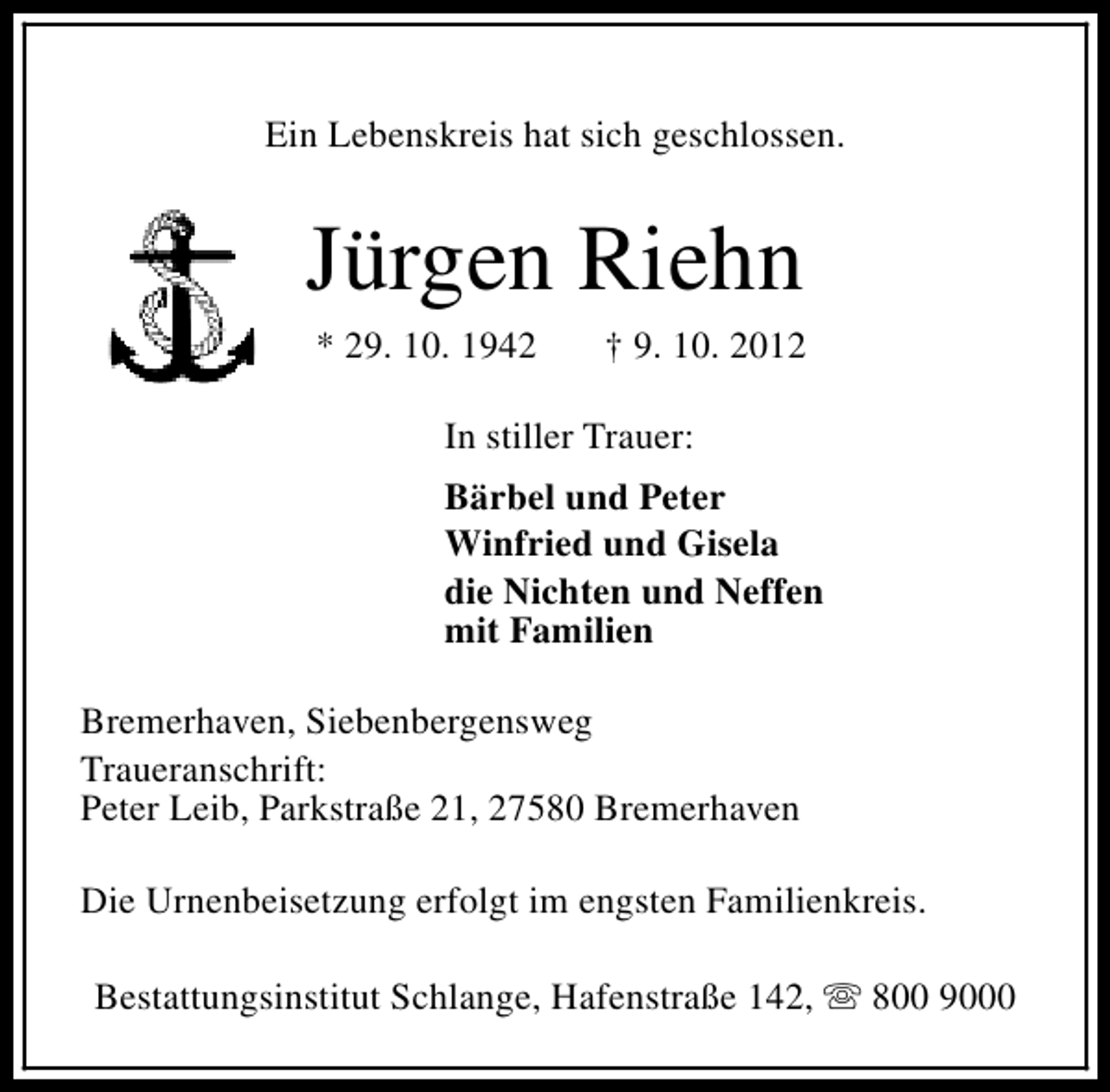 <p>Ein Lebenskreis hat sich geschlossen.</p><p>Jürgen Riehn<br />* 29. 10. 1942</p><p>† 9. 10. 2012</p><p>In stiller Trauer:<br />Bärbel und Peter<br />Winfried und Gisela<br />die Nichten und Neffen<br />mit Familien<br />Bremerhaven, Siebenbergensweg<br />Traueranschrift:<br />Peter Leib, Parkstraße 21, 27580 Bremerhaven<br />Die Urnenbeisetzung erfolgt im engsten Familienkreis.<br />Bestattungsinstitut Schlange, Hafenstraße 142, s 800 9000</p>