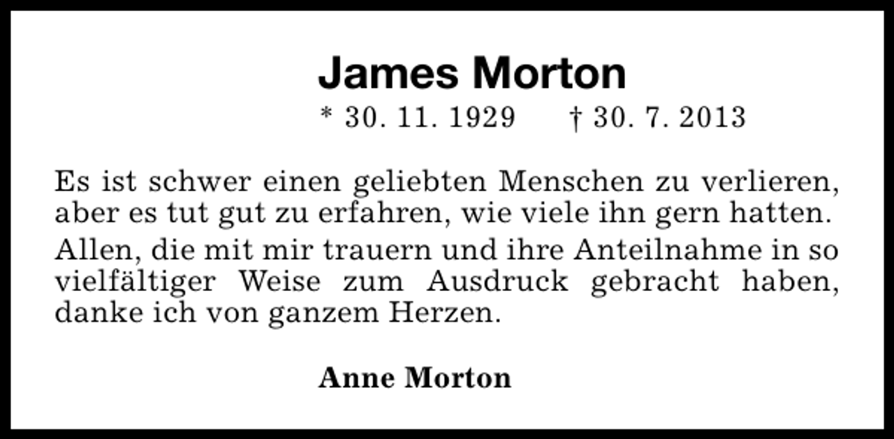 <p>James Morton</p><p>* 30. 11. 1929</p><p>† 30. 7. 2013</p><p>Es ist schwer einen geliebten Menschen zu verlieren,<br />aber es tut gut zu erfahren, wie viele ihn gern hatten.<br />Allen, die mit mir trauern und ihre Anteilnahme in so<br />vielfältiger Weise zum Ausdruck gebracht haben,<br />danke ich von ganzem Herzen.<br />Anne Morton</p>