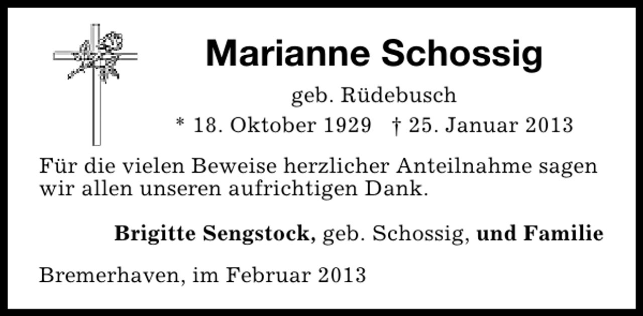 <p>Marianne Schossig<br />geb. Rüdebusch<br />* 18. Oktober 1929 † 25. Januar 2013<br />Für die vielen Beweise herzlicher Anteilnahme sagen<br />wir allen unseren aufrichtigen Dank.<br />Brigitte Sengstock, geb. Schossig, und Familie<br />Bremerhaven, im Februar 2013</p>
