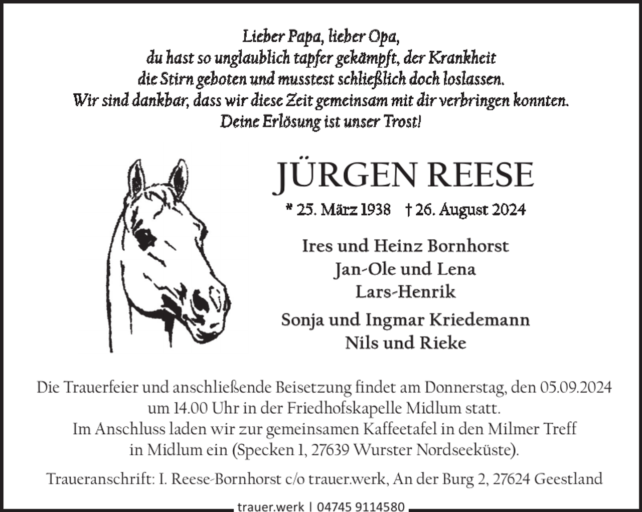 <p>Lieber Papa, lieber Opa,<br />du hast so unglaublich tapfer gekämpft, der Krankheit<br />die Stirn geboten und musstest schließlich doch loslassen.<br />Wir sind dankbar, dass wir diese Zeit gemeinsam mit dir verbringen konnten.<br />Deine Erlösung ist unser Trost!</p><p>Jürgen reese<br />* 25. März 1938 † 26. August 2024</p><p>Ires und Heinz Bornhorst<br />Jan-Ole und Lena<br />Lars-Henrik<br />sonja und Ingmar Kriedemann<br />nils und rieke<br />Die Trauerfeier und anschließende Beisetzung findet am Donnerstag, den 05.09.2024<br />um 14.00 Uhr in der Friedhofskapelle Midlum statt.<br />Im Anschluss laden wir zur gemeinsamen Kaffeetafel in den Milmer Treff<br />in Midlum ein (Specken 1, 27639 Wurster Nordseeküste).<br />Traueranschrift: I. Reese-Bornhorst c/o trauer.werk, An der Burg 2, 27624 Geestland<br />trauer.werk | 04745 9114580</p>