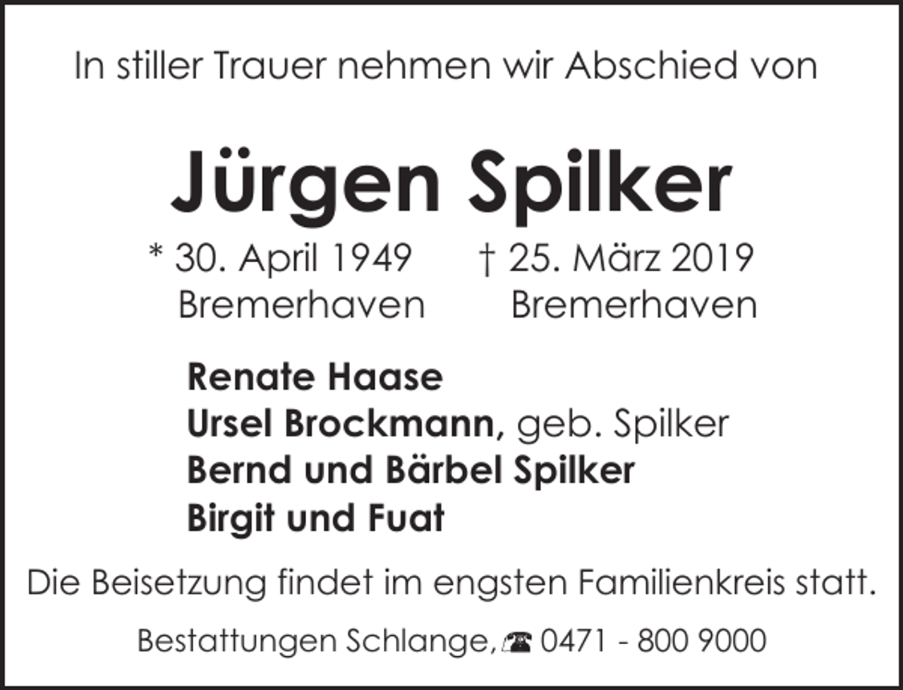 <p>In stiller Trauer nehmen wir Abschied von</p><p>Jürgen Spilker</p><p>* 30. April 1949<br />Bremerhaven</p><p>† 25. März 2019<br />Bremerhaven</p><p>Renate Haase<br />Ursel Brockmann, geb. Spilker<br />Bernd und Bärbel Spilker<br />Birgit und Fuat<br />Die Beisetzung findet im engsten Familienkreis statt.<br />Bestattungen Schlange,</p><p>0471 - 800 9000</p>