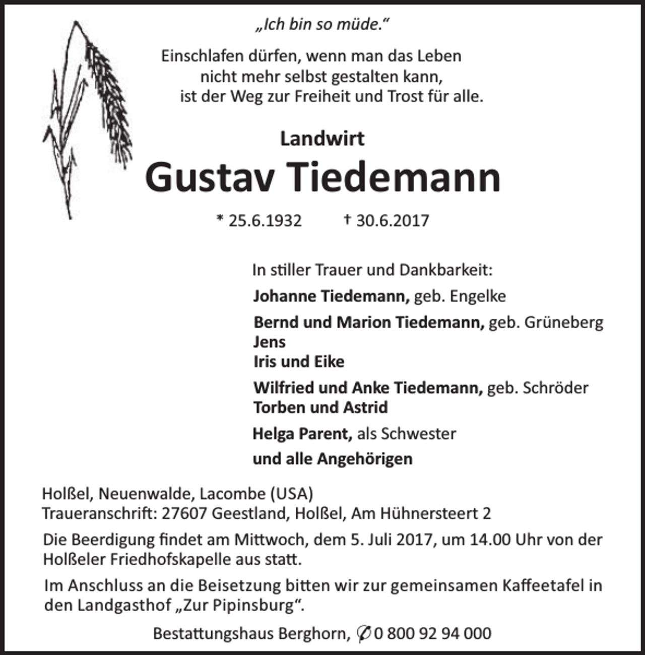 <p>„Ich bin so müde.“<br />Einschlafen dürfen, wenn man das Leben<br />nicht mehr selbst gestalten kann,<br />ist der Weg zur Freiheit und Trost für alle.</p><p>Landwirt</p><p>Gustav Tiedemann<br />* 25.6.1932</p><p>† 30.6.2017</p><p>In s ller Trauer und Dankbarkeit:<br />Johanne Tiedemann, geb. Engelke<br />Bernd und Marion Tiedemann, geb. Grüneberg<br />Jens<br />Iris und Eike<br />Wilfried und Anke Tiedemann, geb. Schröder<br />Torben und Astrid<br />Helga Parent, als Schwester<br />und alle Angehörigen<br />Holßel, Neuenwalde, Lacombe (USA)<br />Traueranschri : 27607 Geestland, Holßel, Am Hühnersteert 2<br />Die Beerdigung ﬁndet am Mi woch, dem 5. Juli 2017, um 14.00 Uhr von der<br />Holßeler Friedhofskapelle aus sta .<br />Im Anschluss an die Beisetzung bi en wir zur gemeinsamen Kaﬀeetafel in<br />den Landgasthof „Zur Pipinsburg“.<br />Besta ungshaus Berghorn, * 0 800 92 94 000</p>