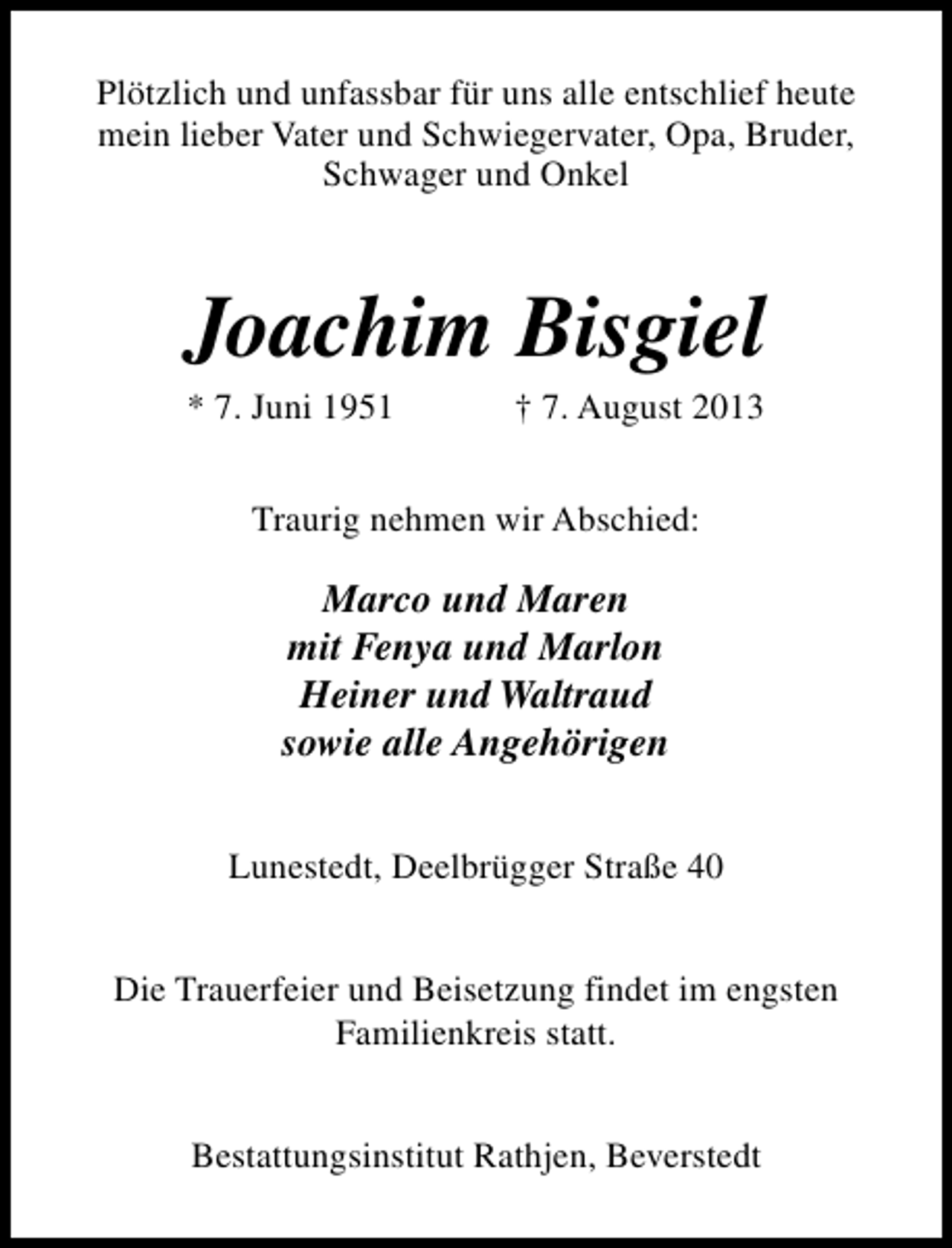 <p>Plötzlich und unfassbar für uns alle entschlief heute<br />mein lieber Vater und Schwiegervater, Opa, Bruder,<br />Schwager und Onkel</p><p>Joachim Bisgiel<br />* 7. Juni 1951</p><p>† 7. August 2013</p><p>Traurig nehmen wir Abschied:</p><p>Marco und Maren<br />mit Fenya und Marlon<br />Heiner und Waltraud<br />sowie alle Angehörigen<br />Lunestedt, Deelbrügger Straße 40<br />Die Trauerfeier und Beisetzung findet im engsten<br />Familienkreis statt.<br />Bestattungsinstitut Rathjen, Beverstedt</p>