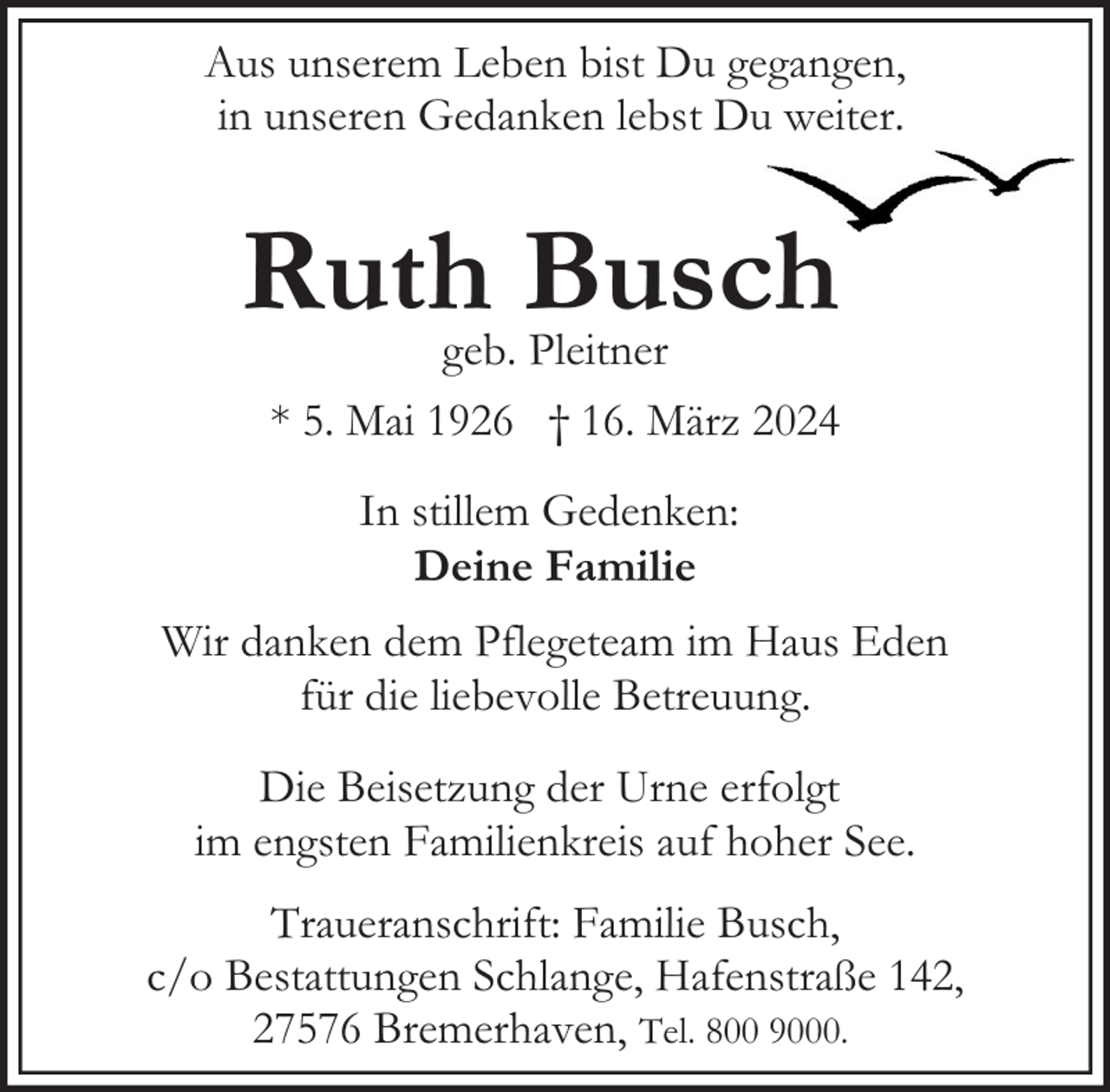 <p>Aus unserem Leben bist Du gegangen,<br />in unseren Gedanken lebst Du weiter.</p><p>Ruth Busch</p><p>geb. Pleitner<br />* 5. Mai 1926 † 16. März 2024<br />In stillem Gedenken:<br />Deine Familie</p><p>Wir danken dem Pflegeteam im Haus Eden<br />für die liebevolle Betreuung.<br />Die Beisetzung der Urne erfolgt<br />im engsten Familienkreis auf hoher See.<br />Traueranschrift: Familie Busch,<br />c/o Bestattungen Schlange, Hafenstraße 142,<br />27576 Bremerhaven, Tel. 800 9000.</p>