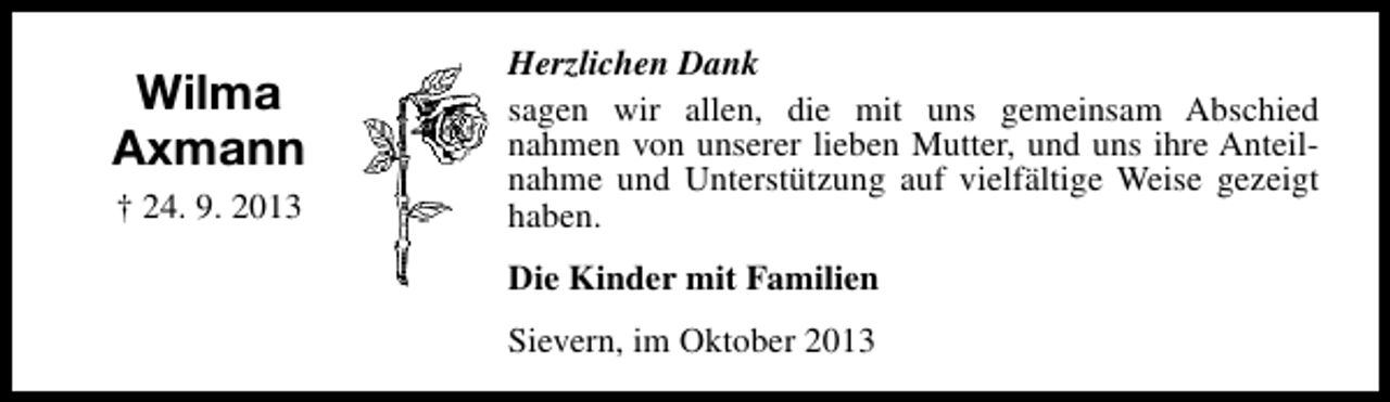 <p>Wilma<br />Axmann<br />† 24. 9. 2013</p><p>Herzlichen Dank<br />sagen wir allen, die mit uns gemeinsam Abschied<br />nahmen von unserer lieben Mutter, und uns ihre Anteilnahme und Unterstützung auf vielfältige Weise gezeigt<br />haben.<br />Die Kinder mit Familien<br />Sievern, im Oktober 2013</p>