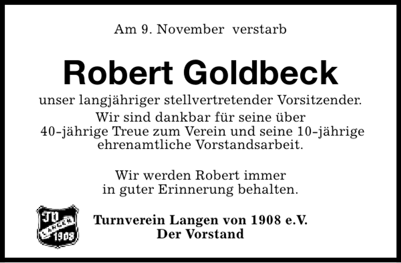 <p>Am 9. November verstarb</p><p>Robert Goldbeck</p><p>unser langjähriger stellvertretender Vorsitzender.<br />Wir sind dankbar für seine über<br />40-jährige Treue zum Verein und seine 10-jährige<br />ehrenamtliche Vorstandsarbeit.<br />Wir werden Robert immer<br />in guter Erinnerung behalten.<br />Turnverein Langen von 1908 e.V.<br />Der Vorstand</p>