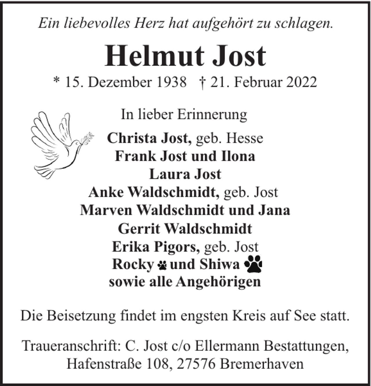<p>Ein liebevolles Herz hat aufgehört zu schlagen.</p><p>Helmut Jost</p><p>* 15. Dezember 1938 † 21. Februar 2022<br />In lieber Erinnerung<br />Christa Jost, geb. Hesse<br />Frank Jost und Ilona<br />Laura Jost<br />Anke Waldschmidt, geb. Jost<br />Marven Waldschmidt und Jana<br />Gerrit Waldschmidt<br />Erika Pigors, geb. Jost<br />Rocky und Shiwa<br />sowie alle Angehörigen<br />Die Beisetzung findet im engsten Kreis auf See statt.<br />Traueranschrift: C. Jost c/o Ellermann Bestattungen,<br />Hafenstraße 108, 27576 Bremerhaven</p>
