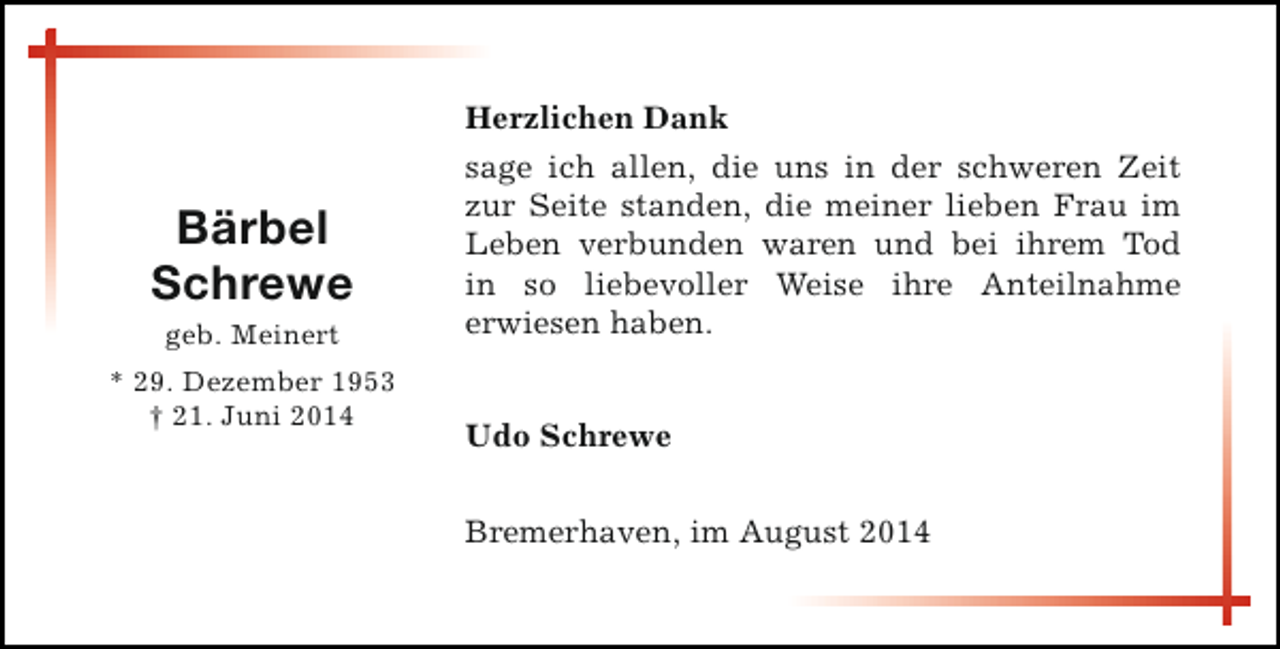 <p>Bärbel<br />Schrewe<br />geb. Meinert<br />* 29. Dezember 1953<br />† 21. Juni 2014</p><p>Herzlichen Dank<br />sage ich allen, die uns in der schweren Zeit<br />zur Seite standen, die meiner lieben Frau im<br />Leben verbunden waren und bei ihrem Tod<br />in so liebevoller Weise ihre Anteilnahme<br />erwiesen haben.<br />Udo Schrewe<br />Bremerhaven, im August 2014</p>